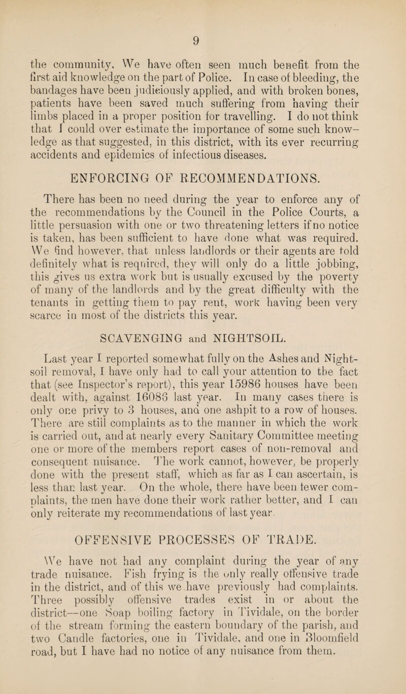 tlie community. We have often seen much benefit from the first aid knowledge on the part of Police. In case of bleeding, the bandages have been judiciously applied, and with broken bones, patients have been saved much suffering from having their limbs placed in a proper position for travelling. I do not think that I could over ebtimate the importance of some such know¬ ledge as that suggested, in this district, with its ever recurring accidents and epidemics of infectious diseases. ENFORCING OF RECOMMENDATIONS. There has been no need during the year to enforce any of the recommendations by the Council in the Police Courts, a little persuasion with one or two threatening letters if no notice is taken, has been sufficient to have done what was required. We find however, that unless landlords or their agents are told definitely what is required, they will only do a little jobbing, this gives us extra work but is usually excused by the poverty of many of the landlords and by the great difficulty with the tenants in getting them to pay rent, work having been very scarce in most of the districts this year. SCAVENGING and NIGHTSOIL. Last year I reported somewhat fully on the Ashes and Night- soil removal, I have only had to call your attention to the fact that (see Inspector’s report), this year 15986 houses have been dealt with, against 16086 last year. In many cases there is only one privy to 3 houses, and one ashpit to a row of houses. There are still complaints as to the manner in which the work is carried out, and at nearly every Sanitary Committee meeting one or more of the members report cases of non-removal and consequent nuisance. 1lie work cannot, however, be properly done with the present staff, which as far as I can ascertain, is less than last year. On the whole, there have been fewer com- nlaints, the men have done their work rather better, and I can only reiterate my recommendations of last year- OFFENSIVE PROCESSES OF TRADE. We have not had any complaint during the year of any trade nuisance. Fish frying is the unly really offensive trade in the district, and of this we have previously had complaints. Three possibly offensive trades exist in or about the district—one Soap boiling factory in I'ividale, on the border of the stream forming the eastern boundary of the parish, and two Candle factories, one in Tividale, and one in Bloomfield road, but I have had no notice of any nuisance from them.