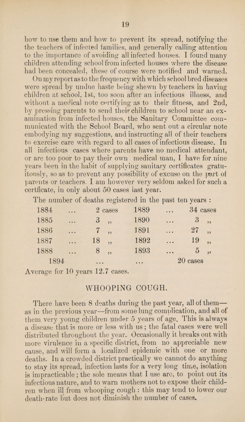 how to use them and how to pi-event its spread, notifying the the teachers of infected families, and generally calling attention to the importance of avoiding all infected houses. I found many children attending school from infected houses where the disease had been concealed, these of course were notified and warned. On my report as to the frequency with which school bred diseases were spread by undue haste being shewn by teachers in having children at school, 1st, too soon after an infectious illness, and without a medical note certifying as to their fitness, and 2nd, by pressing parents to send their children to school near an ex¬ amination from infected houses, the Sanitary Committee com¬ municated with the School Board, who sent out a circular note embodying my suggestions, and instructing all of their teachers to exercise care with regard to all cases of infectious disease. In all infectious cases where parents have no medical attendant, or are too poor to pay their own medical man, I have for nine years been in the habit of supplying sanitary certificates gratu¬ itously, so as to prevent any possibility of excuse on the |wt of parents or teachers. I am however very seldom asked for such a certncate, in only about 50 cases last year. The number of deaths registered in the past ten years : 1884 1885 1886 1887 1888 1894 2 cases 3 7 18 8 55 55 55 1889 1890 1891 1892 1893 34 cases v_y f_/ J • • • Average for 10 years 12.7 cases. 3 27 19 5 20 cases 5 5 55 55 5» WHOOPING COUGH. There have been 8 deaths during the past year, all of them— as in the previous year—from some lung complication, and all of them very young children under 5 years of age. This is always a disease that is more or less with us; the fatal cases were well distributed throughout tlie year. Occasionally it breaks out with more virulence in a specific district, from no appreciable new cause, and will form a localized epidemic with one or more deaths. In a crowded district practically we cannot do anything to stay its spread, infection lasts for a V('.ry long time, isolation is impracticable; the sole means that I use arc, to point out its infectious nature, and to warn mothers not to expose their child¬ ren when ill from whooping cough : this may tend to lower our death-rate but does not diminish the number of cases.