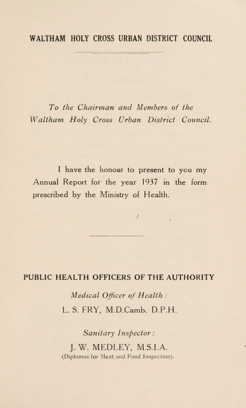 WALTHAM HOLY CROSS URBAN DISTRICT COUNCIL To the Chairman and Members of the Waltham Holy Cross Urban District Council. I have the honour to present to you my Annual Report for the year 1937 in the form prescribed by the Ministry of Health. t PUBLIC HEALTH OFFICERS OF THE AUTHORITY Medical Officer of Health : L. S. FRY, M.D.Camb. D.P.H. Sanitary Inspector: J. W. MEDLEY, M.S.I.A. (Diplomas for Meat and Food Inspection).