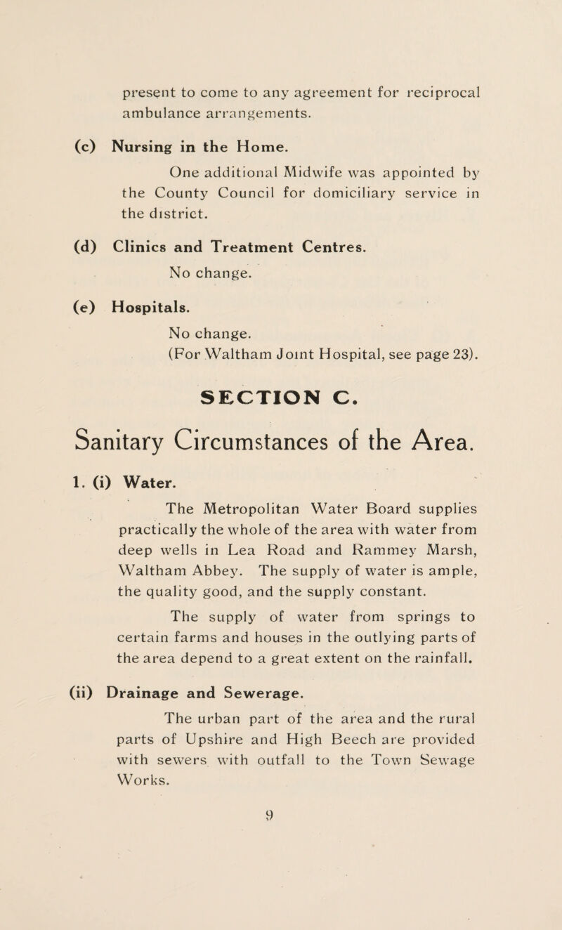 present to come to any agreement for reciprocal ambulance arrangements. (c) Nursing in the Home. One additional Midwife was appointed by the County Council for domiciliary service in the district. (d) Clinics and Treatment Centres. No change. (e) Hospitals. No change. (For Waltham Joint Hospital, see page 23). SECTION C. Sanitary Circumstances of the Area. 1. (i) Water. The Metropolitan Water Board supplies practically the whole of the area with water from deep wells in Lea Road and Rammey Marsh, Waltham Abbey. The supply of water is ample, the quality good, and the supply constant. The supply of water from springs to certain farms and houses in the outlying parts of the area depend to a great extent on the rainfall. (ii) Drainage and Sewerage. The urban part of the area and the rural parts of Upshire and High Beech are provided with sewers with outfall to the Town Sewage Works.