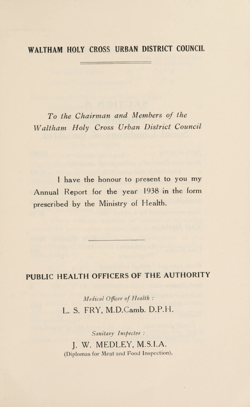 WALTHAM HOLY CROSS URBAN DISTRICT COUNCIL To the Chairman and Members of the Waltham Holy Cross Urban District Council I have the honour to present to you my Annual Report for the year 1938 in the form prescribed by the Ministry of Health. PUBLIC HEALTH OFFICERS OF THE AUTHORITY Medical Officer of Health : L. S. FRY, M.D.Camb. D.P.H. Sanitary Inspector : J. W. MEDLEY, M.S.I.A. (Diplomas for Meat and Food Inspection).