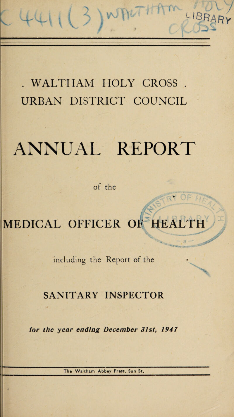 . WALTHAM HOLY CROSS . URBAN DISTRICT COUNCIL ANNUAL REPORT of the if s / I y.. MEDICAL OFFICER OF HEALTH including the Report of the SANITARY INSPECTOR for the year ending December 31st, 1947 The Waltham Abbey Press, Sun St,
