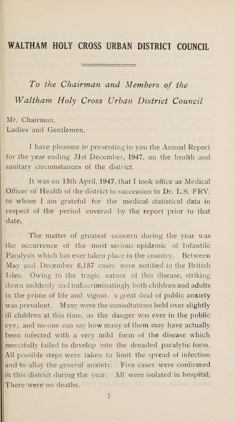 To the Chairman and Members of the Waltham Holy Cross Urban District Council Mr. Chairman, Ladies and Gentlemen, I have pleasure in presenting to you the Annual Report for the year ending 31st December, 1947, on the health and sanitary circumstances of the district. It was on 15th April, 1947, that I took office as Medical Officer of Health of the district in succession to Dr. L.S. FRY, to whom I am grateful for the medical statistical data in respect of the period covered by the report prior to that date. The matter of greatest concern during the year was the occurrence of the most serious epidemic of Infantile Paralysis which has ever taken place in the country. Between May and December 8,157 cases were notified in the British Isles. Owing to the tragic nature of this disease, striking down suddenly and indiscriminatingly both children and adults in the prime of life and vigour, a great deal of public anxiety was prevalent. Many were the consultations held over slightly ill children at this time, as the danger wras ever in the public eve; and no-one can say how many of them may have actually been infected with a very mild form of the disease which mercifully failed to develop into the dreaded paralytic form. All possible steps were taken to limit the spread of infection * and to allay the general anxiety. Five cases were confirmed in this district during the vear. All were isolated in hospital. There were no deaths.