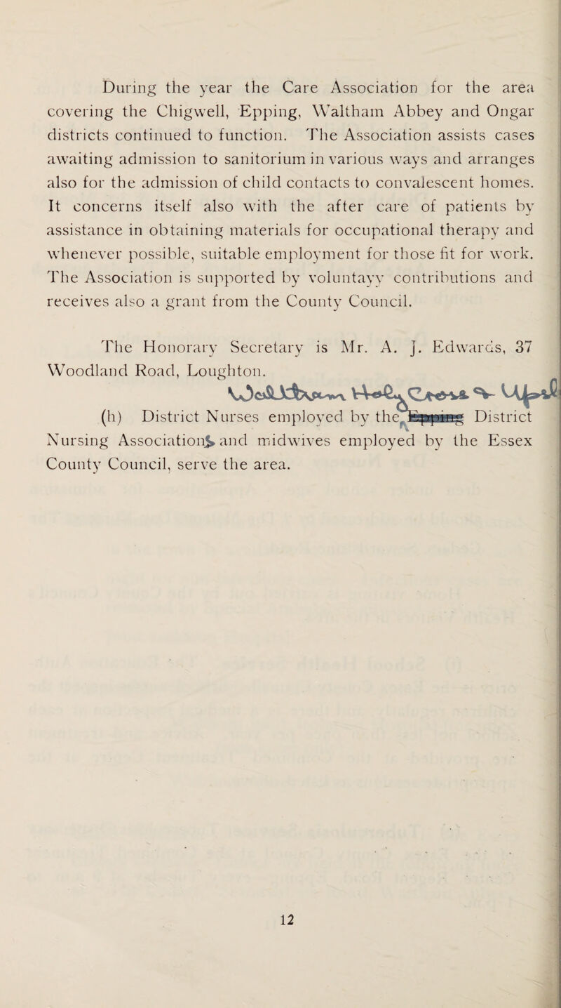 During the year the Care Association for the area covering the Chigwell, Epping, Waltham Abbey and Ongar districts continued to function. The Association assists cases awaiting admission to sanatorium in various ways and arranges also for the admission of child contacts to convalescent homes. It concerns itself also with the after care of patients by assistance in obtaining materials for occupational therapy and whenever possible, suitable employment for those fit for work. The Association is supported by voluntayv contributions and receives also a grant from the County Council. The Honorary Secretary is Mr. A. j. Edwards, 37 Woodland Road, Lough ton. (h) District Nurses employed by the 'feppfwg District Nursing Association^ and midwives employed by the Essex County Council, serve the area.