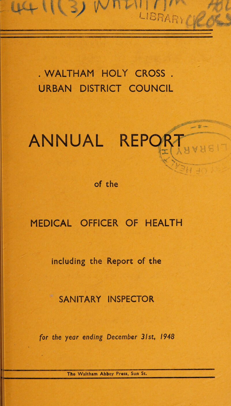 . WALTHAM HOLY CROSS . URBAN DISTRICT COUNCIL ANNUAL of the Jr ^ Sr ~ ix! A B ^ :vt MEDICAL OFFICER OF HEALTH including the Report of the SANITARY INSPECTOR for the year ending December 31st, 1948 The Waltham Abbey Press, Sun St.