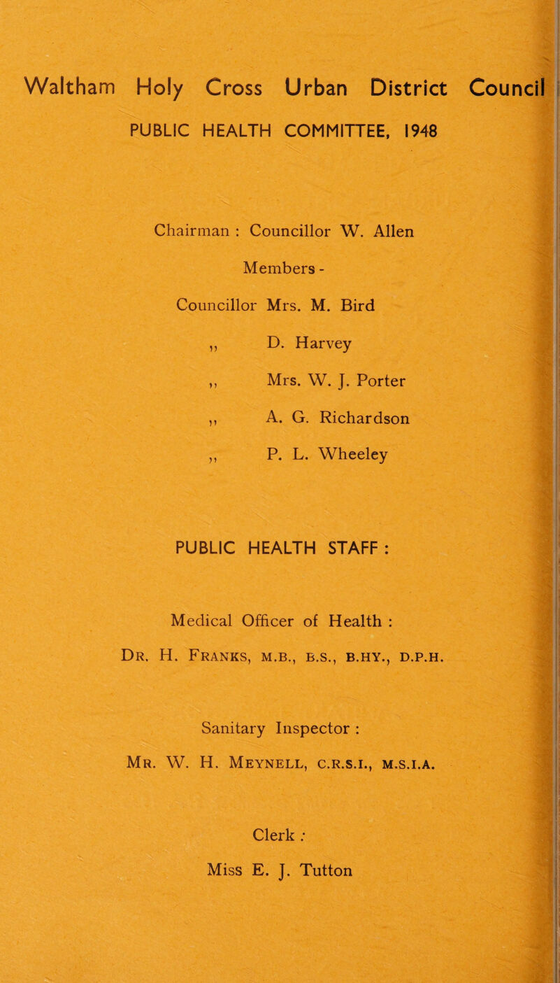 Waltham Holy Cross Urban District Council PUBLIC HEALTH COMMITTEE, 1948 Chairman : Councillor W. Allen Members - Councillor Mrs. M. Bird ,, D. Harvey „ Mrs. W. J. Porter ,, A. G. Richardson ,, P. L. Wheeley PUBLIC HEALTH STAFF : Medical Officer of Health : Dr. H. Franks, m.b., e.s., b.hy., d.p.h. Sanitary Inspector : Mr. W. H. Meynell, c.r.s.i., m.s.i.a.