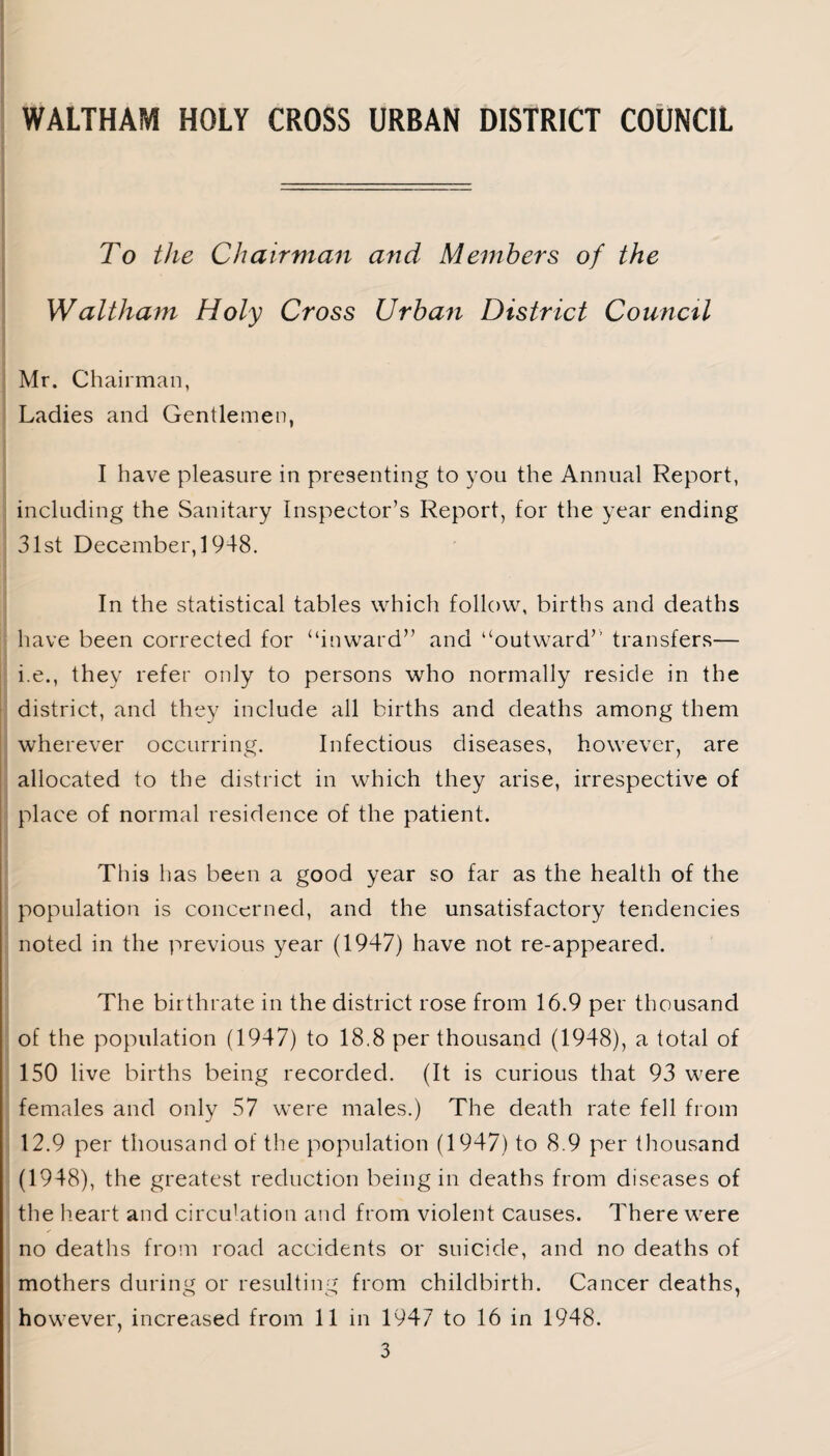 To the Chairman and Members of the Waltham Holy Cross Urban District Council Mr. Chairman, Ladies and Gentlemen, I have pleasure in presenting to you the Annual Report, including the Sanitary Inspector’s Report, for the year ending 31st December, 1948. In the statistical tables which follow, births and deaths have been corrected for “inward” and “outward” transfers— i.e., they refer only to persons who normally reside in the district, and they include all births and deaths among them wherever occurring. Infectious diseases, however, are allocated to the district in which they arise, irrespective of place of normal residence of the patient. This has been a good year so far as the health of the population is concerned, and the unsatisfactory tendencies noted in the previous year (1947) have not re-appeared. The birthrate in the district rose from 16.9 per thousand of the population (1947) to 18.8 per thousand (1948), a total of 150 live births being recorded. (It is curious that 93 were females and only 57 were males.) The death rate fell from 12.9 per thousand of the population (1947) to 8.9 per thousand (1948), the greatest reduction being in deaths from diseases of the heart and circulation and from violent causes. There were no deaths from road accidents or suicide, and no deaths of mothers during or resulting from childbirth. Cancer deaths, however, increased from 11 in 1947 to 16 in 1948.