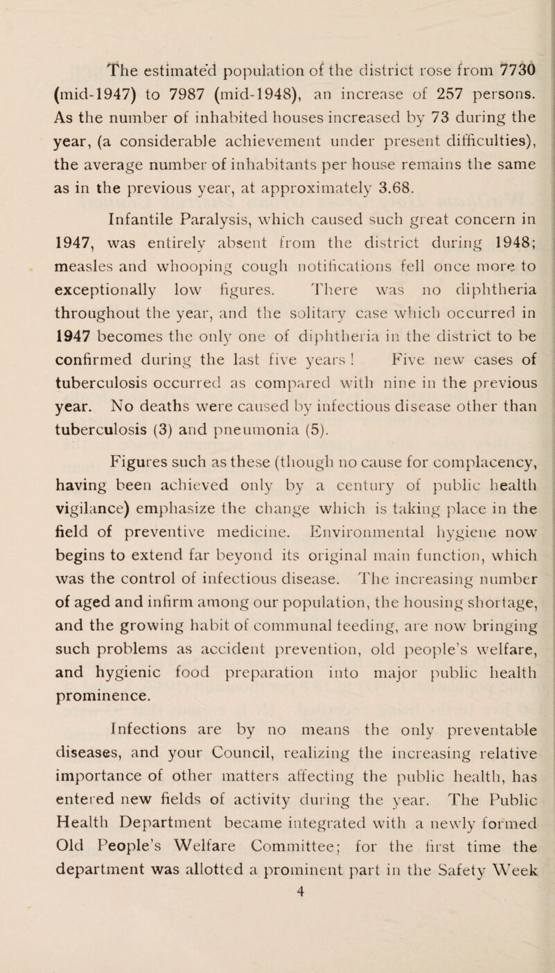 The estimate’d population of the district rose from 7730 (mid-1947) to 7987 (mid-1948), an increase of 257 persons. As the number of inhabited houses increased by 73 during the year, (a considerable achievement under present difficulties), the average number of inhabitants per house remains the same as in the previous year, at approximately 3.68. Infantile Paralysis, which caused such great concern in 1947, was entirely absent from the district during 1948; measles and whooping cough notifications fell once more to exceptionally low figures. There was no diphtheria throughout the year, and the solitary case which occurred in 1947 becomes the only one of diphtheria in the district to be confirmed during the last five years ! Five new cases of tuberculosis occurred as compared with nine in the previous year. No deaths were caused by infectious disease other than tuberculosis (3) and pneumonia (5). Figures such as these (though no cause for complacency, having been achieved only by a century of public health vigilance) emphasize the change which is taking place in the field of preventive medicine. Environmental hygiene now begins to extend far beyond its original main function, which was the control of infectious disease. The increasing number of aged and infirm among our population, the housing shortage, and the growing habit of communal feeding, are now bringing such problems as accident prevention, old people’s welfare, and hygienic food preparation into major public health prominence. Infections are by no means the only preventable diseases, and your Council, realizing the increasing relative importance of other matters affecting the public health, has entered new fields of activity during the year. The Public Health Department became integrated with a newly formed Old People’s Welfare Committee; for the first time the department was allotted a prominent part in the Safety Week