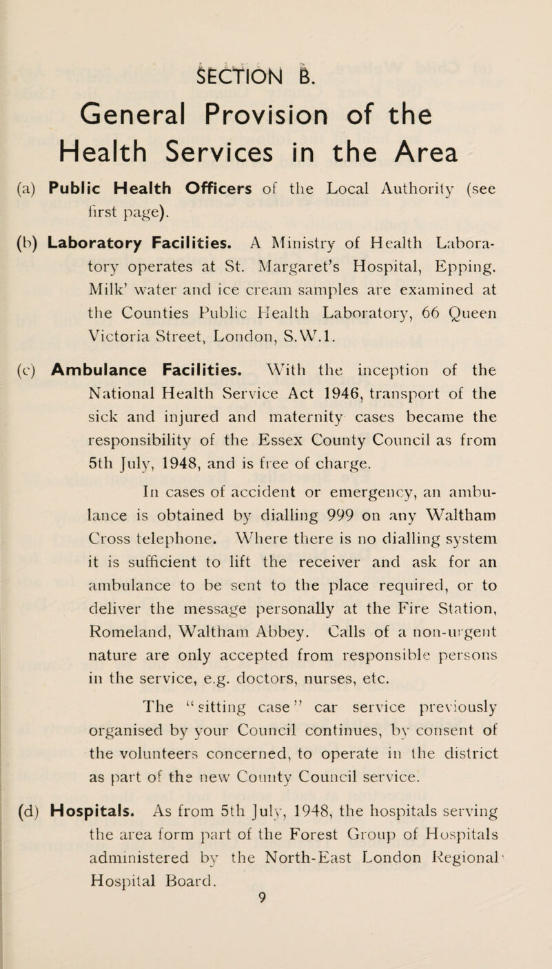 SECTION 6. General Provision of the Health Services in the Area (a) Public Health Officers of the Local Authority (see first page). (b) Laboratory Facilities. A Ministry of Health Labora¬ tory operates at St. Margaret’s Hospital, Epping. Milk’ water and ice cream samples are examined at the Counties Public Health Laboratory, 66 Queen Victoria Street, London, S.W.l. (c) Ambulance Facilities. With the inception of the National Health Service Act 1946, transport of the sick and injured and maternity cases became the responsibility of the Essex County Council as from 5th July, 1948, and is free of charge. In cases of accident or emergency, an ambu¬ lance is obtained by dialling 999 on any Waltham Cross telephone. Where there is no dialling system it is sufficient to lift the receiver and ask for an ambulance to be sent to the place required, or to deliver the message personally at the Fire Station, Romeland, Waltham Abbey. Calls of a non-urgent nature are only accepted from responsible persons in the service, e.g. doctors, nurses, etc. The “sitting case” car service previously organised by your Council continues, by consent of the volunteers concerned, to operate in the district as part of the new County Council service. (d) Hospitals. As from 5th July, 1948, the hospitals serving the area form part of the Forest Group of Hospitals administered by the North-East London Regional* Hospital Board.