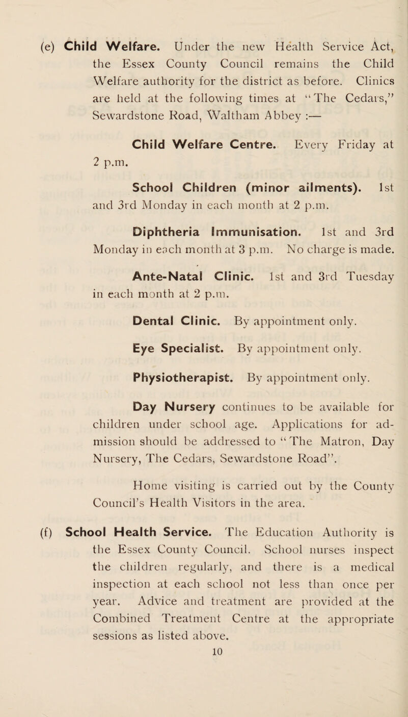 (e) Child Welfare. Under the new Health Service Act, the Essex County Council remains the Child Welfare authority for the district as before. Clinics are held at the following times at “The Cedars,” Sewardstone Road, Waltham Abbey :— Child Welfare Centre. Every Friday at 2 p.m. School Children (minor ailments). 1st and 3rd Monday in each month at 2 p.m. Diphtheria Immunisation. 1st and 3rd Monday in each month at 3 p.m. No charge is made. Ante-Natal Clinic. 1st and 3rd Tuesday in each month at 2 p.m. Dental Clinic. By appointment only. Eye Specialist. By appointment only. Physiotherapist. By appointment only. Day Nursery continues to be available for children under school age. Applications for ad¬ mission should be addressed to “The Matron, Day Nursery, The Cedars, Sewardstone Road”. Home visiting is carried out by the County Council’s Health Visitors in the area. (f) School Health Service. The Education Authority is the Essex County Council. School nurses inspect the children regularly, and there is a medical inspection at each school not less than once per year. Advice and treatment are provided at the Combined Treatment Centre at the appropriate sessions as listed above.