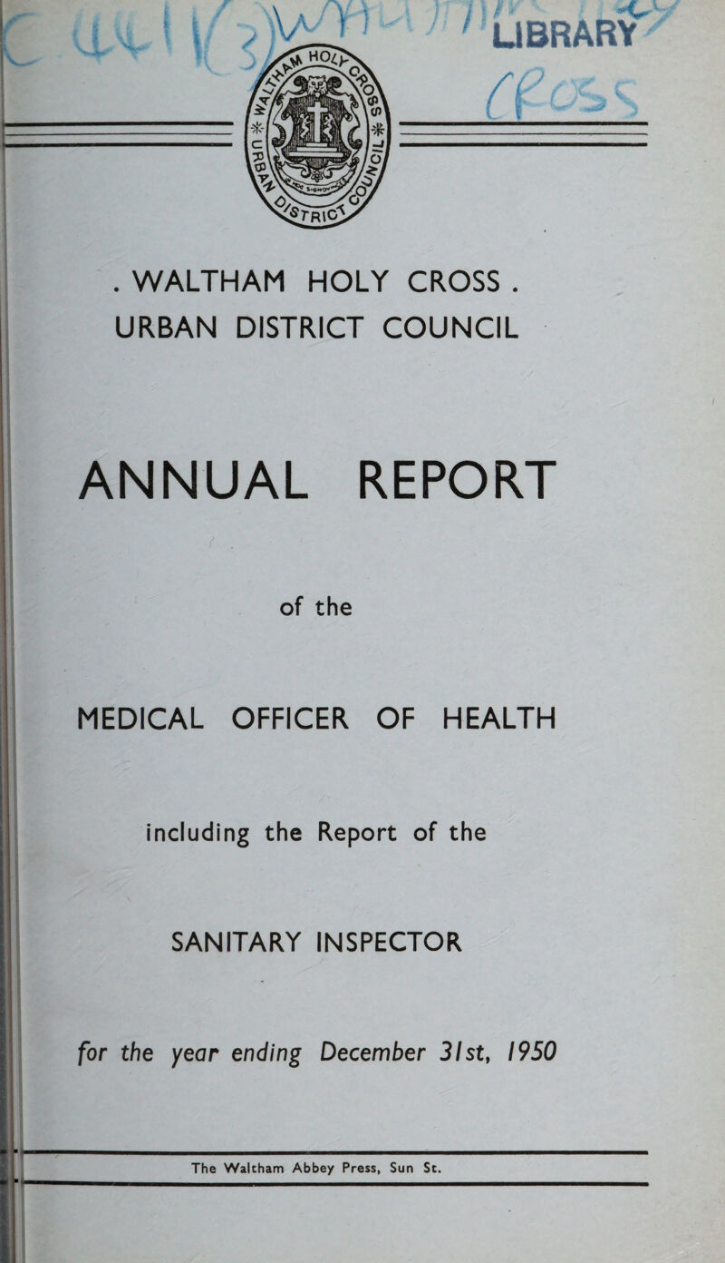 library a ) . WALTHAM HOLY CROSS . URBAN DISTRICT COUNCIL ANNUAL REPORT of the MEDICAL OFFICER OF HEALTH including the Report of the SANITARY INSPECTOR for the year ending December 31st, 1950 ■- The Waltham Abbe/ Press, Sun St.