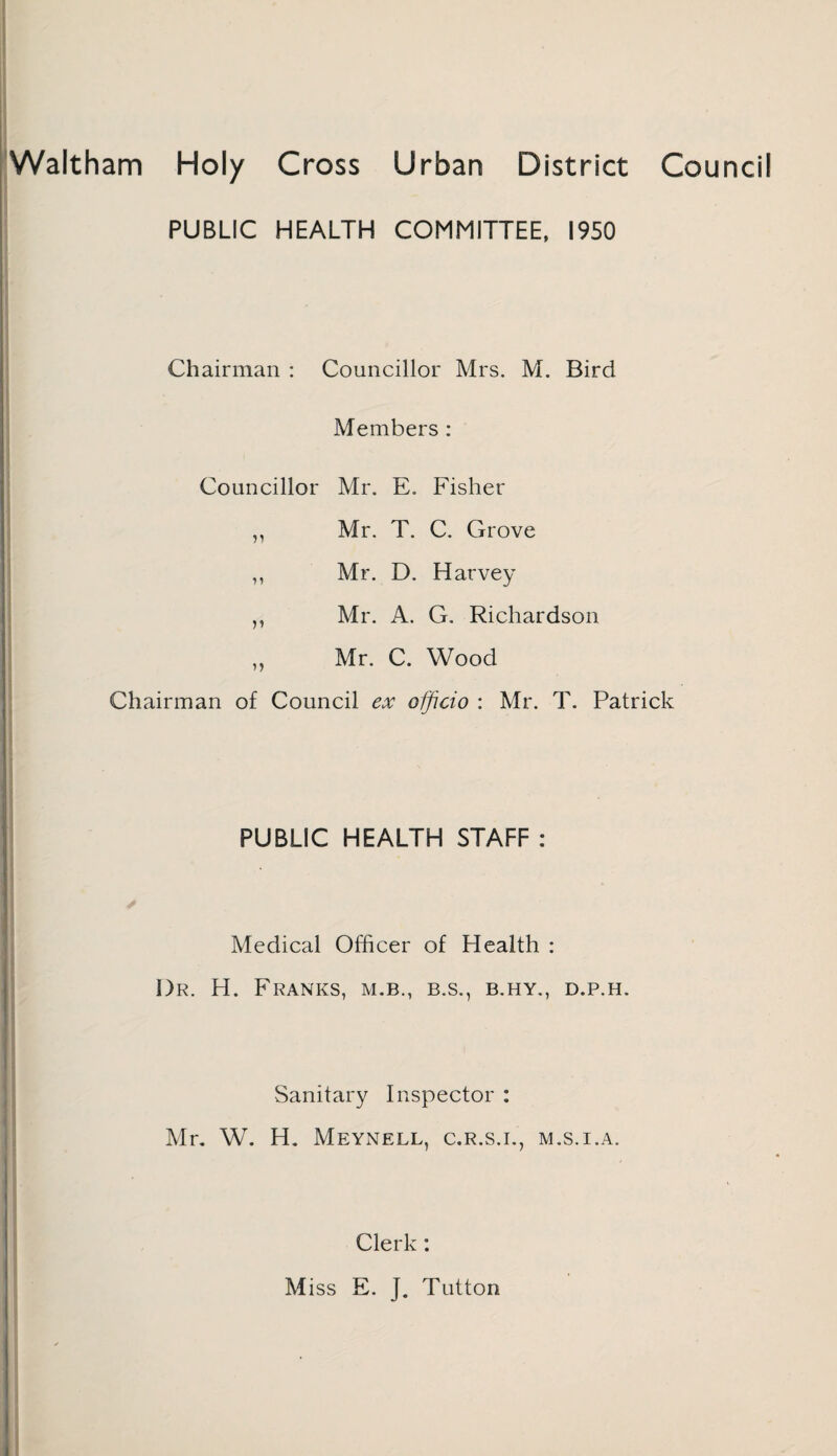 Waltham Holy Cross Urban District Council PUBLIC HEALTH COMMITTEE, 1950 Chairman : Councillor Mrs. M. Bird Members : Councillor Mr. E. Fisher ,, Mr. T. C. Grove ,, Mr. D. Harvey ,, Mr. A. G. Richardson ,, Mr. C. Wood Chairman of Council ex officio : Mr. T. Patrick PUBLIC HEALTH STAFF : Medical Officer of Health : Dr. H. Franks, m.b., b.s., b.hy., d.p.h. Sanitary Inspector : Mr. W. H. Meynell, c.r.s.i., m.s.i.a. Clerk: Miss E. J. Tutton