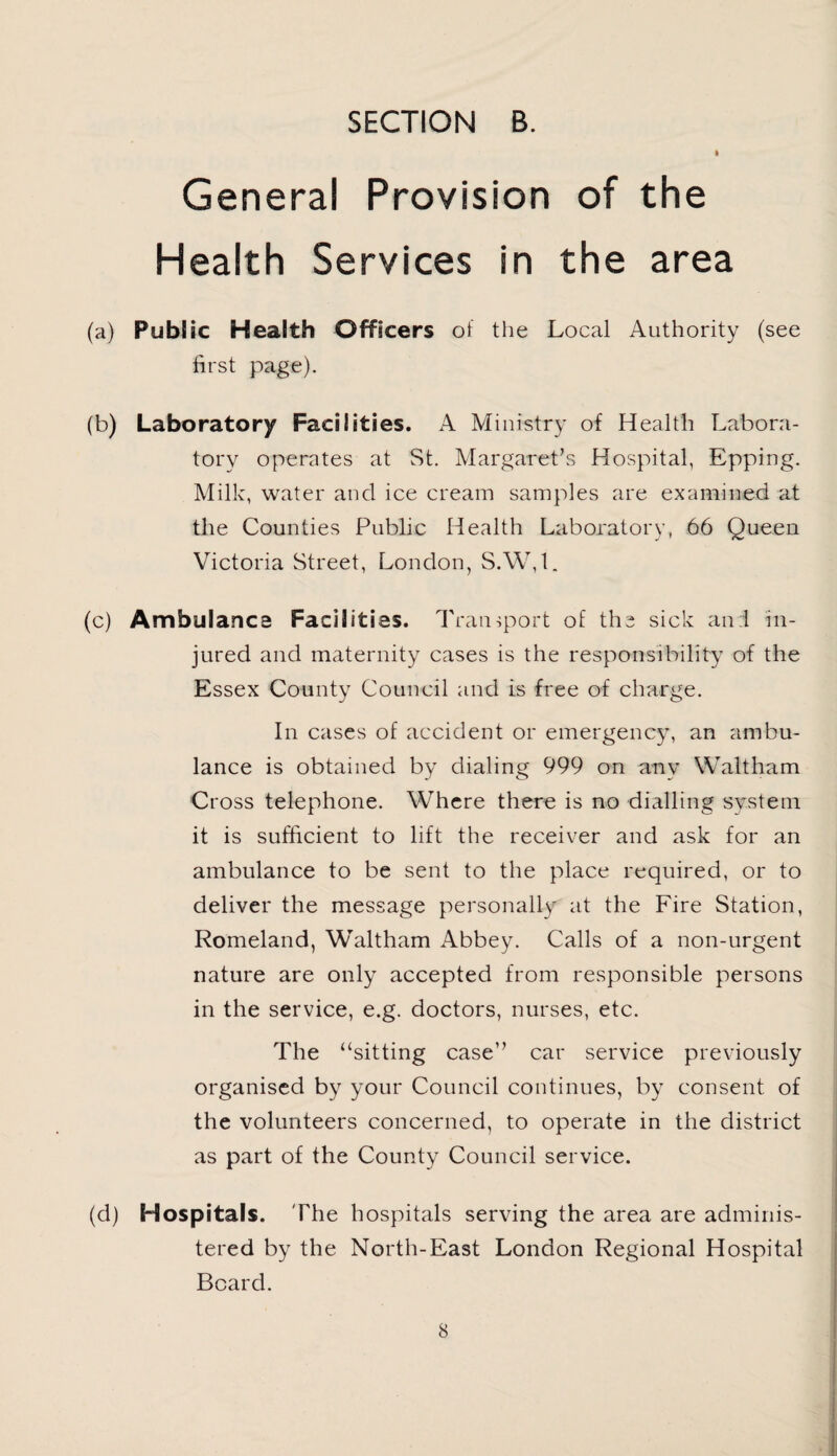 General Provision of the Health Services in the area (a) Public Health Officers of the Local Authority (see first page). (b) Laboratory Facilities. A Ministry of Health Labora¬ tory operates at St. Margaret’s Hospital, Epping. Milk, water and ice cream samples are examined at the Counties Public Health Laboratory, 66 Queen Victoria Street, London, S.W,t. (c) Ambulance Facilities. Transport of the sick and in¬ jured and maternity cases is the responsibility of the Essex County Council and is free of charge. In cases of accident or emergency, an ambu¬ lance is obtained by dialing 999 on any Waltham Cross telephone. Where there is no dialling system it is sufficient to lift the receiver and ask for an ambulance to be sent to the place required, or to deliver the message personally at the Fire Station, Romeland, Waltham Abbey. Calls of a non-urgent nature are only accepted from responsible persons in the service, e.g. doctors, nurses, etc. The “sitting case” car service previously organised by your Council continues, by consent of the volunteers concerned, to operate in the district as part of the County Council service. (d) Hospitals. The hospitals serving the area are adminis¬ tered by the North-East London Regional Hospital Board.