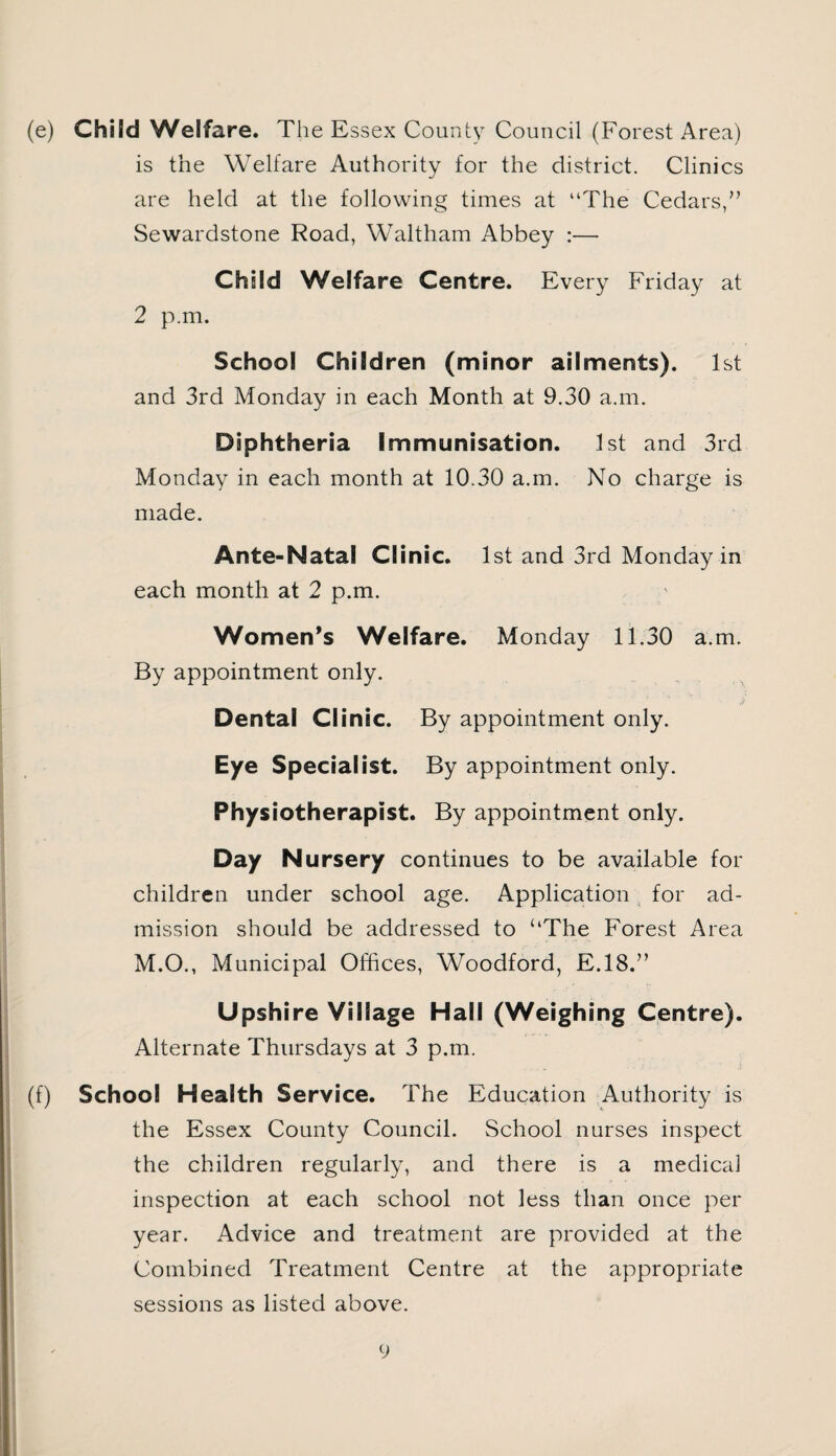 (e) Child Welfare. The Essex County Council (Forest Area) is the Welfare Authority for the district. Clinics are held at the following times at “The Cedars,” Sewardstone Road, Waltham Abbey :— Child Welfare Centre. Every Friday at 2 p.m. School Children (minor ailments). 1st and 3rd Monday in each Month at 9.30 a.m. Diphtheria Immunisation. 1st and 3rd Monday in each month at 10.30 a.m. No charge is made. Ante-Natal Clinic. 1st and 3rd Monday in each month at 2 p.m. Women’s Welfare. Monday 11.30 a.m. By appointment only. Dental Clinic. By appointment only. Eye Specialist. By appointment only. Physiotherapist. By appointment only. Day Nursery continues to be available for children under school age. Application for ad¬ mission should be addressed to ‘‘The Forest Area M.O., Municipal Offices, Woodford, E.18.” Upshire Village Hall (Weighing Centre). Alternate Thursdays at 3 p.m. (f) School Health Service. The Education Authority is the Essex County Council. School nurses inspect the children regularly, and there is a medical inspection at each school not less than once per year. Advice and treatment are provided at the Combined Treatment Centre at the appropriate sessions as listed above.