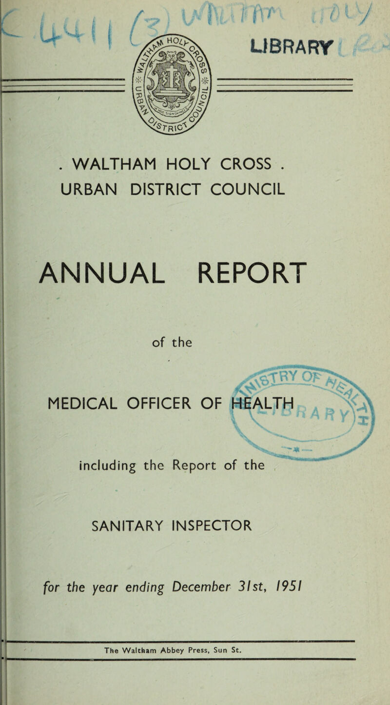 LIBRARY . WALTHAM HOLY CROSS . URBAN DISTRICT COUNCIL ANNUAL REPORT of the MEDICAL OFFICER OF HEALTH including the Report of the SANITARY INSPECTOR for the year ending December 31st, 1951 The Waltham Abbey Press, Sun St.