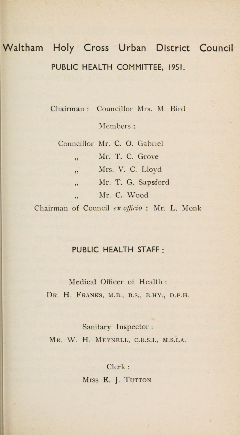 Waltham Holy Cross Urban District Council PUBLIC HEALTH COMMITTEE, 1951. Chairman : Councillor Mrs. M. Bird Members : Councillor Mr. C. O. Gabriel ,, Mr. T. C. Grove ,, Mrs. V. C. Lloyd ,, Mr. T. G. Sapsford Mr. C. Wood Chairman of Council ex officio : Mr. L. Monk PUBLIC HEALTH STAFF : Medical Officer of Health : Dr. H. Franks, m.b., b.s,, b.hy., d.p.h. Sanitary Inspector : Mr. W. H. Meynell, c.r.s.i., m.s.i.a. Clerk : Miss E. J. Tutton