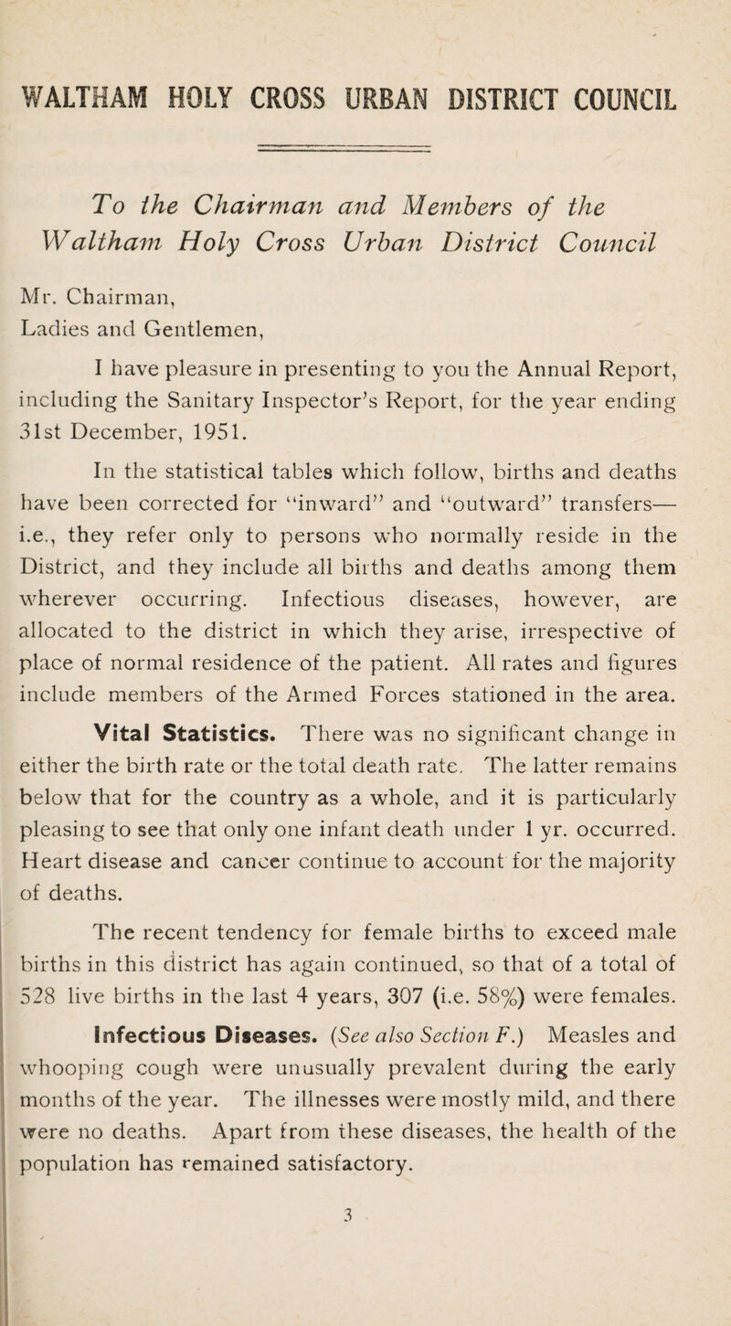 To the Chairman and Members of the Waltham Holy Cross Urban District Council Mr. Chairman, Ladies and Gentlemen, I have pleasure in presenting to you the Annual Report, including the Sanitary Inspector’s Report, for the year ending 31st December, 1951. In the statistical tables which follow, births and deaths have been corrected for “inward” and “outward” transfers— i.e., they refer only to persons who normally reside in the District, and they include all births and deaths among them wherever occurring. Infectious diseases, however, are allocated to the district in which they arise, irrespective of place of normal residence of the patient. All rates and figures include members of the Armed Forces stationed in the area. Vital Statistics. There was no significant change in either the birth rate or the total death rate. The latter remains below that for the country as a whole, and it is particularly pleasing to see that only one infant death under 1 yr. occurred. Heart disease and cancer continue to account for the majority of deaths. The recent tendency for female births to exceed male births in this district has again continued, so that of a total of 528 live births in the last 4 years, 307 (i.e. 58%) were females. Infectious Diseases. (See also Section F.) Measles and whooping cough were unusually prevalent during the early months of the year. The illnesses were mostly mild, and there were no deaths. Apart from these diseases, the health of the population has remained satisfactory.