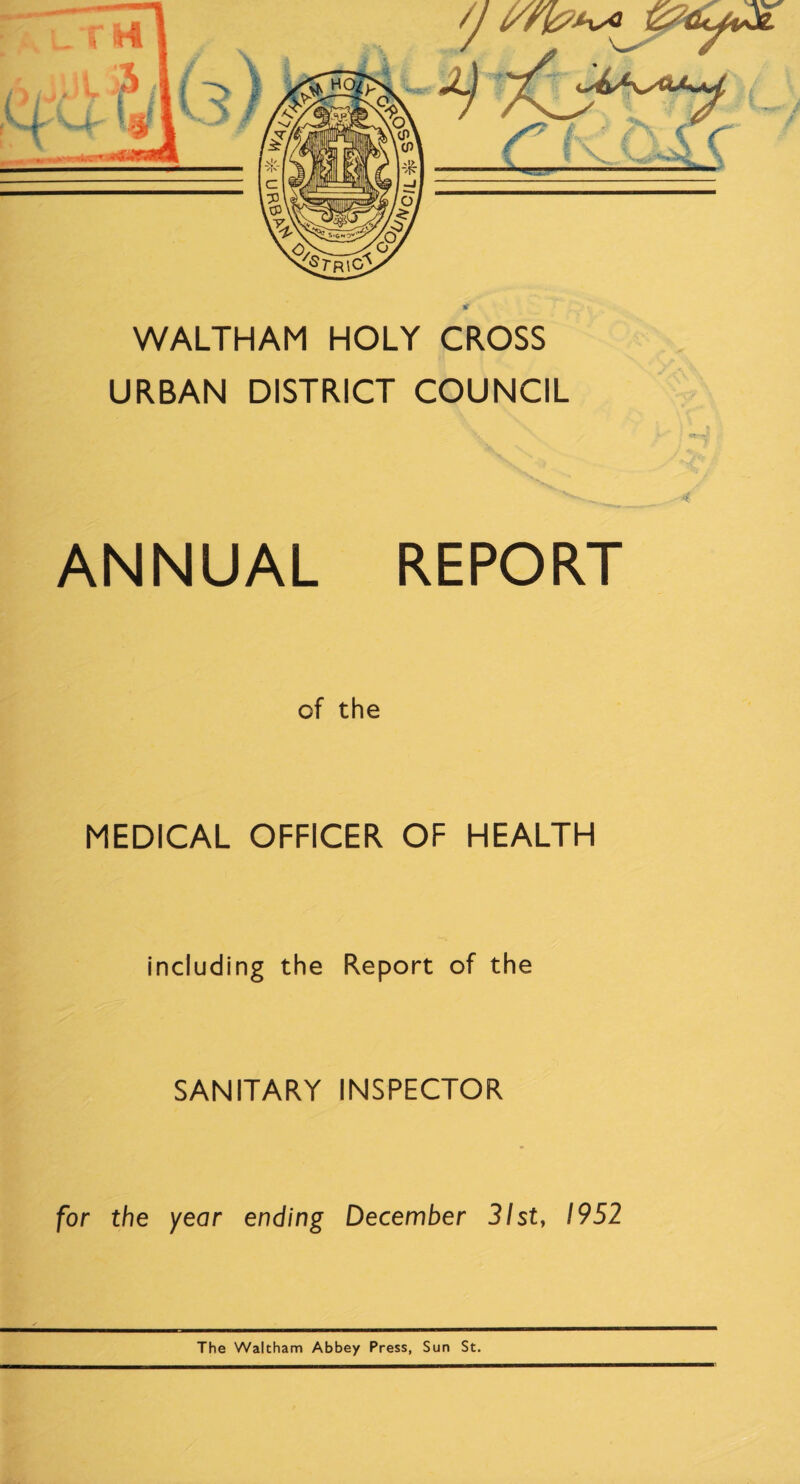 /j r \ rnrnmtmmmr WALTHAM HOLY CROSS URBAN DISTRICT COUNCIL 4 ANNUAL REPORT of the MEDICAL OFFICER OF HEALTH including the Report of the SANITARY INSPECTOR for the year ending December 31st, 1952 The Waltham Abbey Press, Sun St.