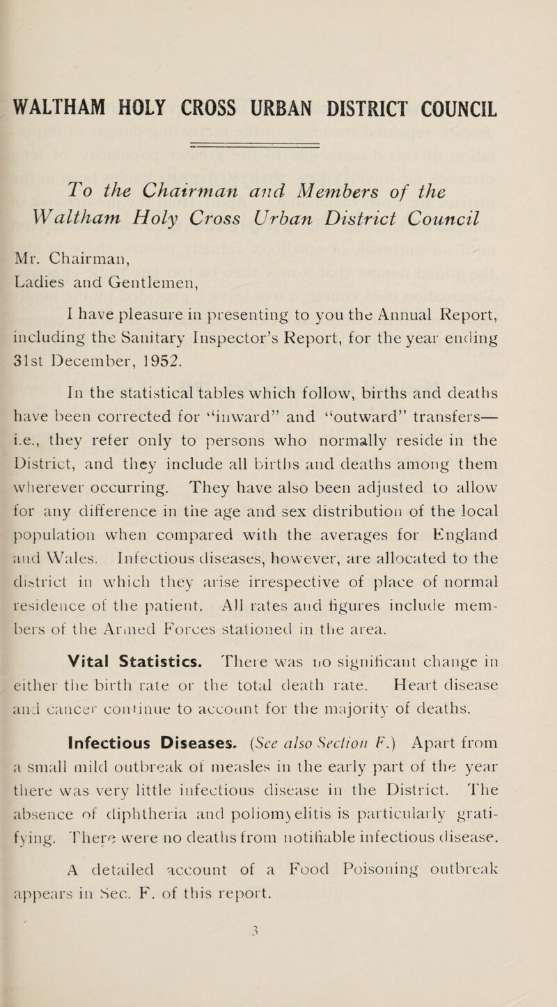 To the Chairman and Members of the Waltham Holy Cross Urban District Council Mr. Chairman, Ladies and Gentlemen, I have pleasure in presenting to you the Annual Report, including the Sanitary Inspector’s Report, for the year ending 31st December, 1952. In the statistical tables which follow, births and deaths have been corrected for “inward” and “outward” transfers— i.e., they refer only to persons who normally reside in the District, and they include all births and deaths among them wherever occurring. They have also been adjusted to allow for any difference in tiie age and sex distribution of the local population when compared with the averages for England and Wales. Infectious diseases, however, are allocated to the district in which they arise irrespective of place of normal residence of the patient. All rates and figures include mem¬ bers of the Armed Forces stationed in the area. Vital Statistics. There was no significant change in either the birth rate or the total death rate. Heart disease and cancer continue to account for the majority of deaths. Infectious Diseases. (See also Section F.) Apart from a small mild outbreak of measles in the early part of the year there was very little infectious disease in the District. The absence of diphtheria and poliomyelitis is particularly grati¬ fying. There were no deaths from notifiable infectious disease. A detailed account of a Food Poisoning outbreak appears in Sec. F. of this report.