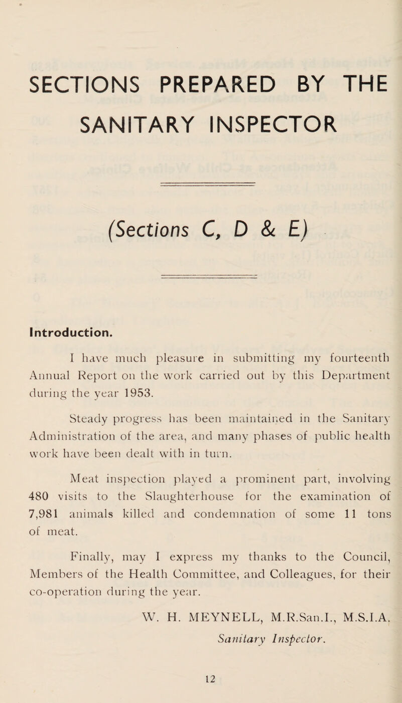 SECTIONS PREPARED BY THE SANITARY INSPECTOR (Sections C, D & E) Introduction. I have much pleasure in submitting my fourteenth Annual Report on the work carried out by this Department during the year 1953. Steady progress has been maintained in the Sanitary Administration of the area, and many phases of public health work have been dealt with in turn. Meat inspection played a prominent part, involving 480 visits to the Slaughterhouse for the examination of 7,981 animals killed and condemnation of some 11 tons of meat. Finally, may I express my thanks to the Council, Members of the Health Committee, and Colleagues, for their co-operation during the year. W. H. MEYNELL, M.R.San.I., M.S.I.A. Sanitary Inspector.