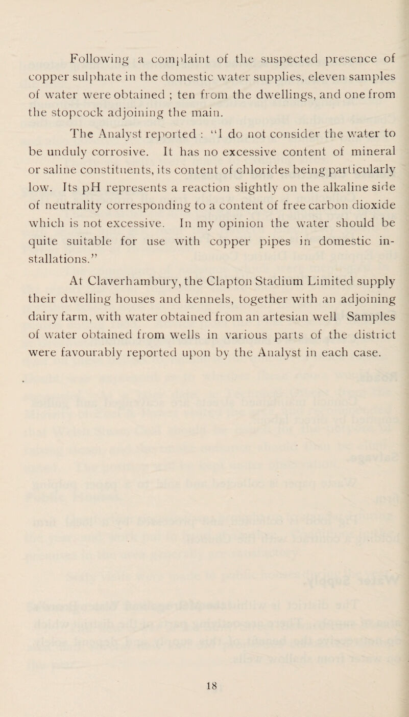 Following a complaint of the suspected presence of copper sulphate in the domestic water supplies, eleven samples of water were obtained ; ten from the dwellings, and one from the stopcock adjoining the main. The Analyst reported : “I do not consider the water to be unduly corrosive. It has no excessive content of mineral or saline constituents, its content of chlorides being particularly low. Its pH represents a reaction slightly on the alkaline side of neutrality corresponding to a content of free carbon dioxide which is not excessive. In my opinion the water should be quite suitable for use with copper pipes in domestic in¬ stallations.” At Claverhambury, the Clapton Stadium Limited supply their dwelling houses and kennels, together with an adjoining dairy farm, with water obtained from an artesian well Samples of water obtained from wells in various parts of the district were favourably reported upon by the Analyst in each case.