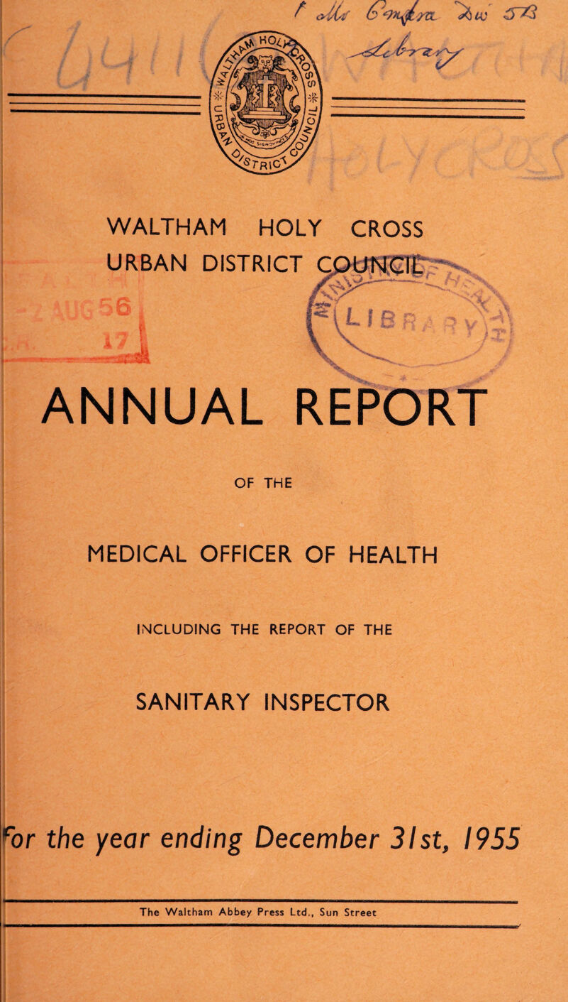 f <UU C‘?>L$. yCL ^ VC WALTHAM HOLY CROSS ANNUAL REPORT OF THE MEDICAL OFFICER OF HEALTH INCLUDING THE REPORT OF THE SANITARY INSPECTOR ror the year ending December 31st, 1955 The Waltham Abbey Press Ltd., Sun Street