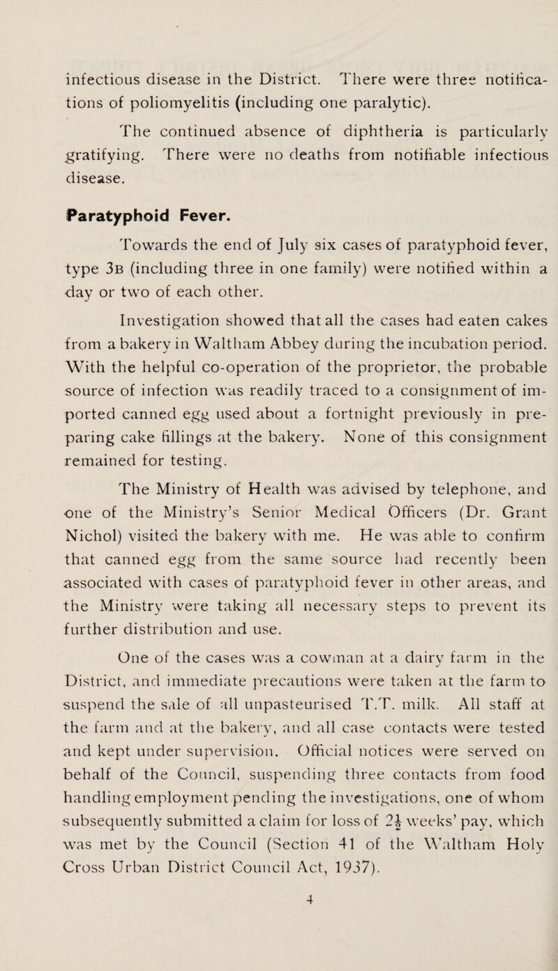 infectious disease in the District. There were three notifica¬ tions of poliomyelitis (including one paralytic). The continued absence of diphtheria is particularly gratifying. There were no deaths from notifiable infectious disease. Paratyphoid Fever. Towards the end of July six cases of paratyphoid fever, type 3b (including three in one family) were notified within a day or two of each other. Investigation showed that all the cases had eaten cakes from a bakery in Waltham Abbey during the incubation period. With the helpful co-operation of the proprietor, the probable source of infection was readily traced to a consignment of im¬ ported canned egg used about a fortnight previously in pre¬ paring cake fillings at the bakery. None of this consignment remained for testing. The Ministry of Health was advised by telephone, and one of the Ministry’s Senior Medical Officers (Dr. Grant Nichol) visited the bakery with me. He was able to confirm that canned egg from the same source had recently been associated with cases of paratyphoid fever in other areas, and the Ministry were taking all necessary steps to prevent its further distribution and use. One of the cases was a cowman at a dairv farm in the j District, and immediate precautions were taken at the farm to suspend the sale of all unpasteurised T.T. milk. All staff at the farm and at the bakery, and all case contacts were tested and kept under supervision. Official notices were served on behalf of the Council, suspending three contacts from food handling employment pending the investigations, one of whom subsequently submitted a claim for loss of 24 weeks’ pay, which was met by the Council (Section 41 of the Waltham Holy Cross Urban District Council Act, 1937).