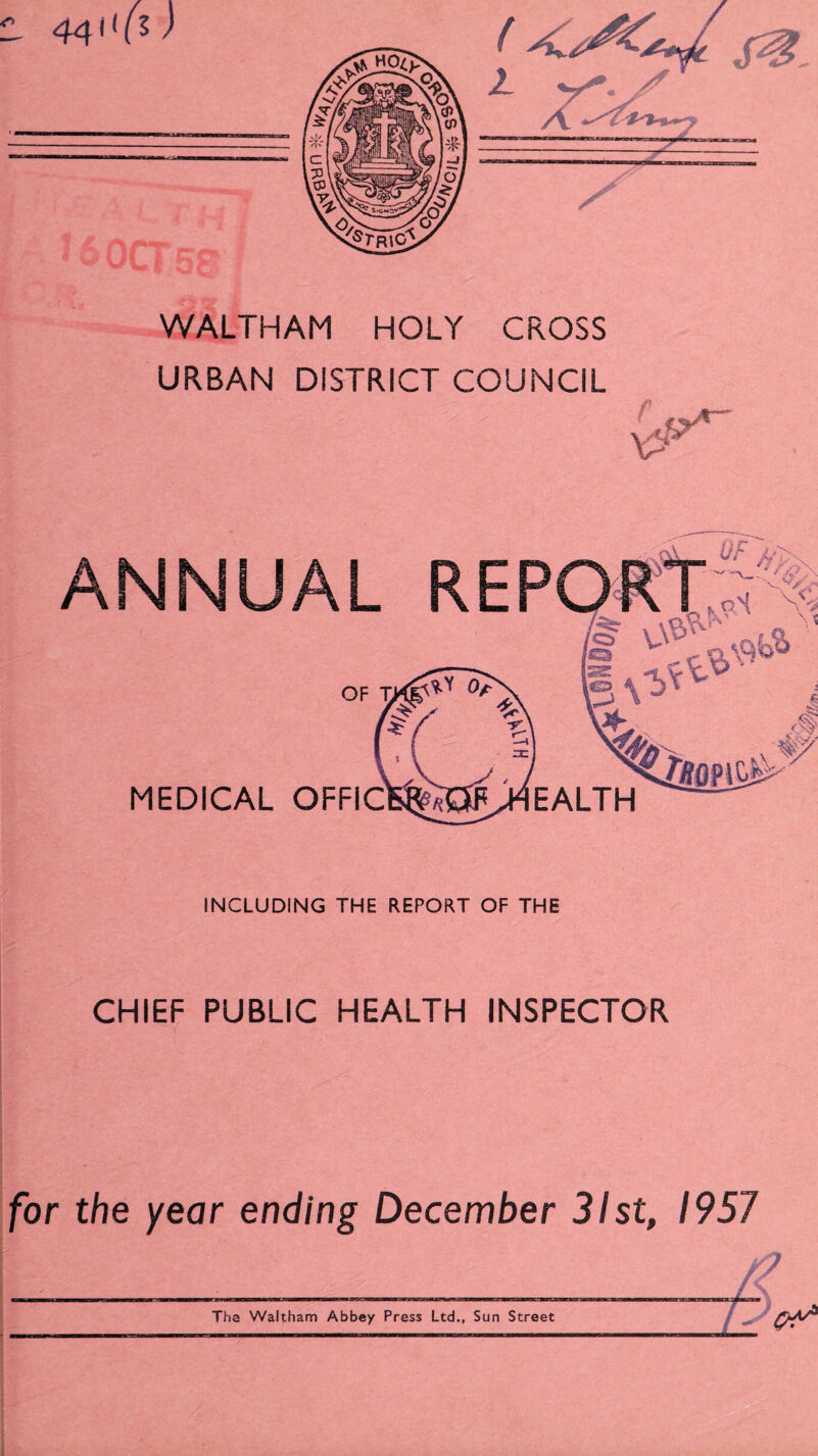 WALTHAM HOLY CROSS URBAN DISTRICT COUNCIL ANNUAL MEDICAL OFFIC k ■ i, aS 3 \ %>'■ EALTH ~ ' INCLUDING THE REPORT OF THE CHIEF PUBLIC HEALTH INSPECTOR for the year ending December 31st, 1957 Tha Waltham Abbey Press Ltd., Sun Street