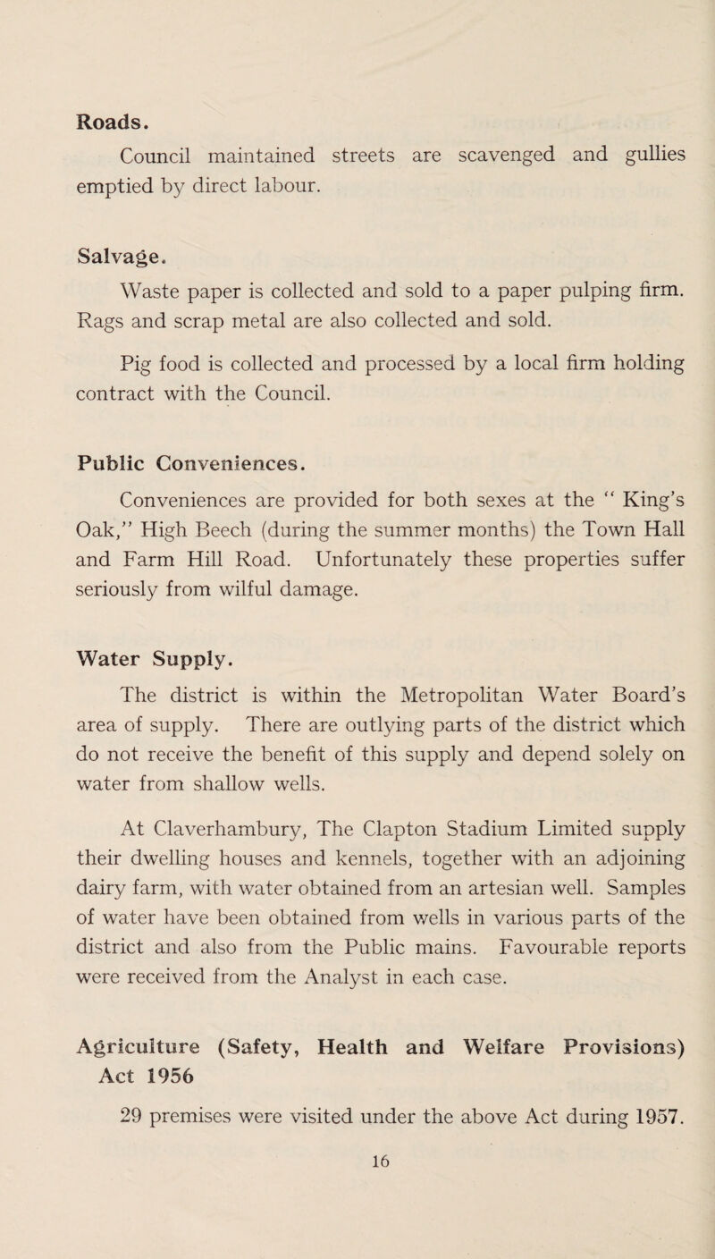 Roads. Council maintained streets are scavenged and gullies emptied by direct labour. Salvage. Waste paper is collected and sold to a paper pulping firm. Rags and scrap metal are also collected and sold. Pig food is collected and processed by a local firm holding contract with the Council. Public Conveniences. Conveniences are provided for both sexes at the “ King’s Oak,” High Beech (during the summer months) the Town Hall and Farm Hill Road. Unfortunately these properties suffer seriously from wilful damage. Water Supply. The district is within the Metropolitan Water Board’s area of supply. There are outlying parts of the district which do not receive the benefit of this supply and depend solely on water from shallow wells. At Claverhambury, The Clapton Stadium Limited supply their dwelling houses and kennels, together with an adjoining dairy farm, with water obtained from an artesian well. Samples of water have been obtained from wells in various parts of the district and also from the Public mains. Favourable reports were received from the Analyst in each case. Agriculture (Safety, Health and Welfare Provisions) Act 1956 29 premises were visited under the above Act during 1957.