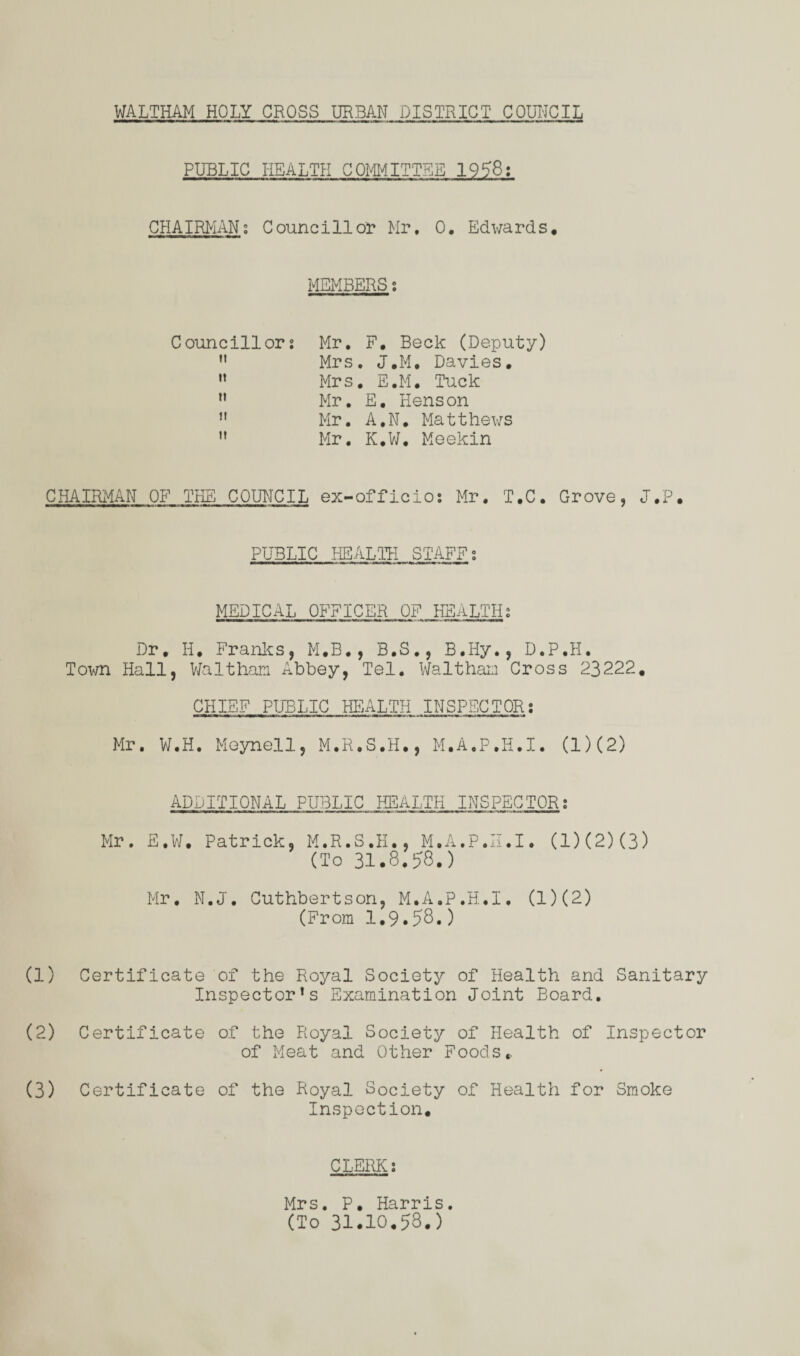 PUBLIC HEALTH COMMITTEE 1958: CHAIRMAN; Councillor Mr, 0. Edwards* MEMBERS s Councillor? Mr. F. Beck (Deputy) n Mrs. J.M, Davies. M Mrs. E.M. Tuck n Mr. E. Henson n Mr. A.N. Matthews M Mr. K.W. Meekin CHAIRMAN OF THE COUNCIL ex-officio; Mr. T.C. Grove, J.P. PUBLIC HEALTH STAFFs MEDICAL OFFICER OF HEALTHs Dr, II. Franks, M.B., B.S., B.IIy., D.P.H. Town Hall, Waltham Abbey, Tel. Waltham Cross 23222. CHIEF PUBLIC HEALTH INSPECTOR; Mr. W.H. Meynell, M.R.S.H., M.A.P.H.I. (1)(2) ADDITIONAL PUBLIC HEALTH INSPECTOR; Mr. E.W. Patrick, M.R.S.K., M.A.P.H.I. (1)(2)(3) (To 31.3.J8.) Mr. N.J. Cuthbertson, M.A.P.H.I. (1)(2) (From 1.9.58.) (1) Certificate of the Royal Society of Health and Sanitary Inspector’s Examination Joint Board. (2) Certificate of the Royal Society of Health of Inspector of Meat and Other Foods,. (3) Certificate of the Royal Society of Health for Smoke Inspection. CLERK; Mrs. P. Harris. (To 31.10.58.)