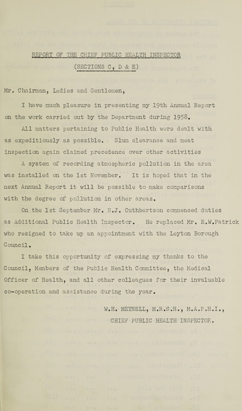 REPORT OF THE CHIEF PUBLIC HEALTH INSPECTOR (SECTIONS C, D & E) Mr. Chairman, Ladies and Gentlemen, I have much pleasure in presenting my 19th Annual Report on the work carried out by the Department during 1958. All matters pertaining to Public Health were dealt with as expeditiously as possible. Slum clearance and meat inspection again claimed precedence over other activities A system of recording atmospheric pollution in the area was installed on the 1st November. It is hoped that in the next Annual Report it will be possible to make comparisons with the degree of pollution in other areas. On the 1st September Mr. N.J. Cuthbertson commenced duties as Additional Public Health Inspector. He replaced Mr. E.W.Patrick who resigned to take up an appointment with the Leyton Borough C ouncil. I take this opportunity of expressing my thanks to the Council, Members of the Public Health Committee, the Medical Officer of Health, and all other colleagues for their invaluable co-operation and assistance during the year. W.H. MEYNELL, M.R.S.H., M.A.P.H.I., CHIEF PUBLIC HEALTH INSPECTOR.