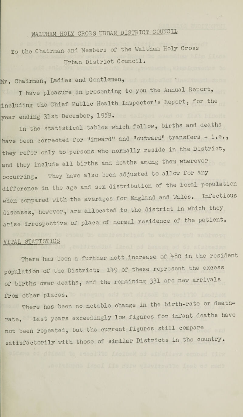 To the Chairman and Members of the Waltham Holy Cross Urban District Council. Mr. Chairman, Ladies and Gentlemen, I have pleasure in presenting to you the Annual Report, including the Chief Public Health Inspector's Report, for the year ending 31st December, 1959* In the statistical tables which follow, births and deaths have been corrected for inward and outward transfers - i.e., they refer only to persons who normally reside in the District, and they include all births and deaths among them wherever occurring. They have also been adjusted to allow for any difference in the age and sex distribution of the local population when compared with the averages for England and Wales. Infectious diseases, however, are allocated to the district in which they arise irrespective of place of normal residence of the patient. VITAL STATISTICS There has been a further nett increase of b-80 in the resident population of the Districts lk9 of these represent the excess of births over deaths, and the remaining 331 are new arrivals from other places. There has been no notable change in the birth-rate or death- rate. Last years exceedingly lew figures for infant deaths have not been repeated, but the current figures still compare satisfactorily with those of similar Districts in the country.