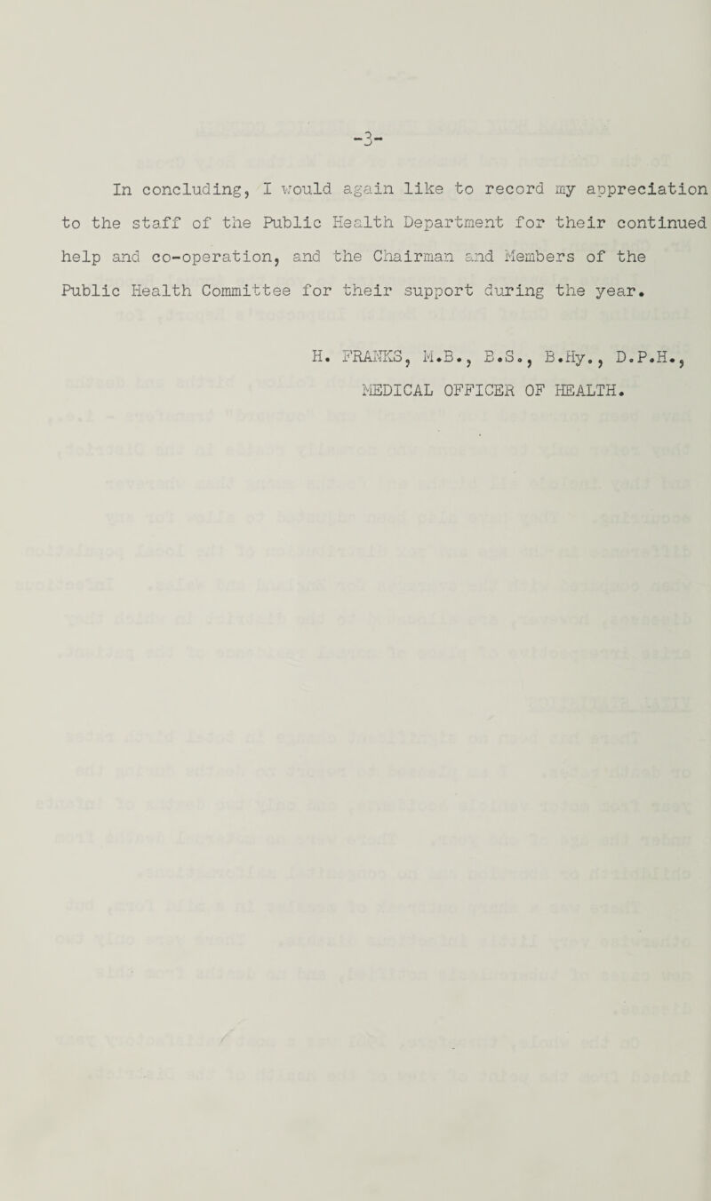 In concluding, I would again like to record my appreciation to the staff of the Public Health Department for their continued help and co-operation, and the Chairman and Members of the Public Health Committee for their support during the year* H. FRANKS, M.B., E.S., B.Hy*, D.P.H*, MEDICAL OFFICER OF HEALTH.