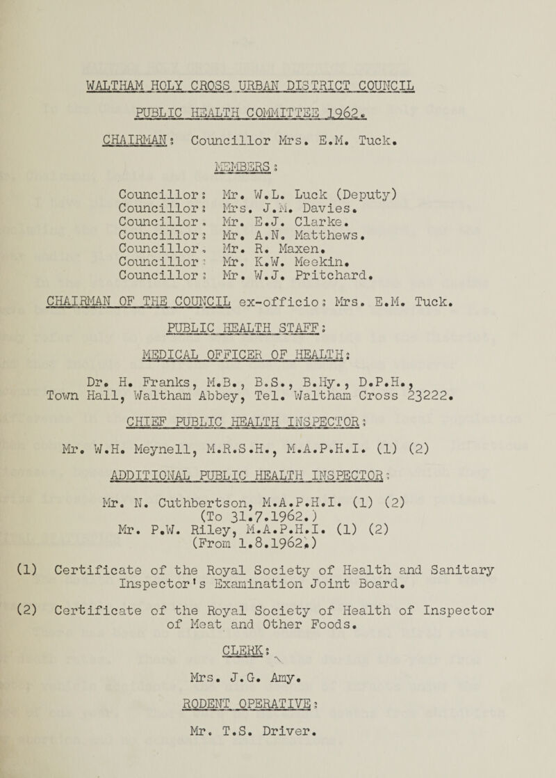 WALTIiAM HOLY CROSS URBAN DISTRICT COUNCIL PUBLIC HEALTH COmiTTBB 1962. CHAIRMAN; Councillor Mrs, E.M, Tuck, MEMBERS s Councillor; Mr. W.L. Luck (Deputy) Councillor; Mrs . J. i'i . Davies. Councillor, Mir. E.J. Clarke. Councillor; Mr. A.N. Matthews• Councillor, Mr. R. Maxen. Councillor; Mr. K.W. Mieekin, Councillor; Mir. W.J. Pritchard. CHAIRI'IAN OF THE COUNCIL ex-officio; Mrs. E.M, Tuck. PUBLIC HEALTH STAFF; MEDICAL OFFICER OF HEALTH; Dr, H. Franks, M.B., BoS., B.Hy., D.P.H., Town Hall, Waltham Abbey, Tel, Waltham Cross 23222, CHIEF PUBLIC HEALTH INSPECTOR; Mr. W.H, Meynell, M.R.S.H,, M.A.P.H.I. (1) (2) ADDITIONAL PUBLIC HEALTH INSPECTOR; Mr. N, Cuthbertson, M.A.P.H.I. (1) (2) (To 3I.70I962.) Mr. P,W. Riley, Mi.A.P.H.I. (1) (2) (From 1.8.1962,) (1) Certificate of the Royal Society of Health and Sanitary Inspector’s Examination Joint Board, (2) Certificate of the Royal Society of Health of Inspector of Meat and Other Foods. CLERK; ' ' ' ■ -X Mrs. J.G. Amy, RODENT OPERATIVE; Mir. T. S. Driver