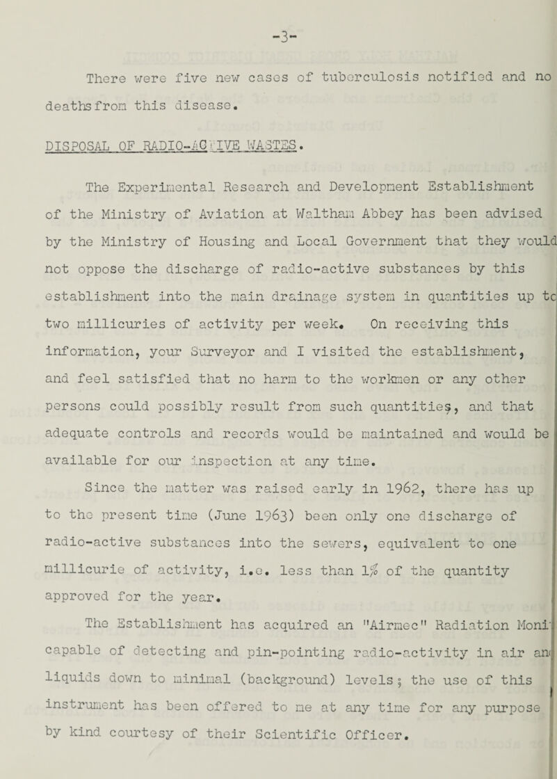 -3- There were five new cases of tuberculosis notified and no deathsfron this disease. DISPOSAL OF RADIO-IGriVE WASTES. The Experiiuontal Research and Developnent Sstablishiiient of the Ministry of Aviation at Walthan Abbey has been advised by the Ministry of Housing and Local Government that they v;ould not oppose the discharge of radio-active substances by this establishment into the main drainage system in quantities up tc two millicuries of activity per week. On receiving this information, your Surveyor and I visited the establishment, i I I and feel satisfied that no harm to the workmen or any other persons could possibly result from such quantities, and that adequate controls and records would be maintained and would be available for our inspection at any time. Since the matter was raised early in 1962, there has up to tho present time (June I963) been only one discharge of radio-active substances into the sewers, equivalent to one millicurie of activity, i.e. less than 1% of the quantity approved for the year. ; The Sstablishiiient has acquired an Airmec” Radiation Moni'j capable of detecting and pin-pointing radio-activity in air an<j liquids down to minimal (background) levels s the use of this j instrument has been offered to me at any time for any purpose by kind courtesy of their Scientific Officer.