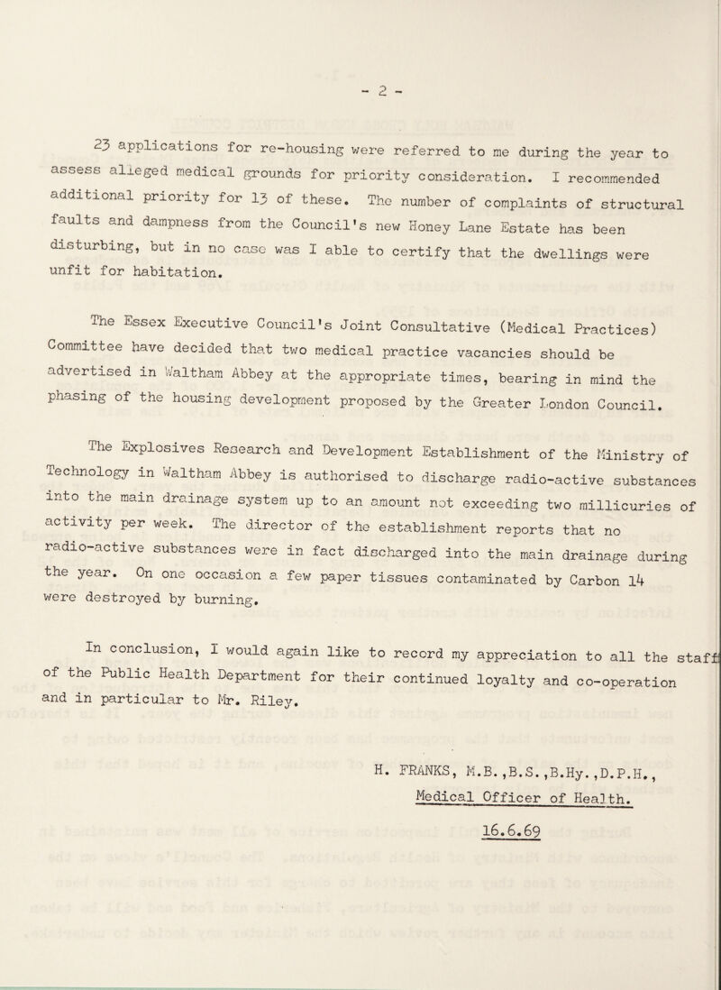 23 applications for re-housing were referred to me during the year to assess alleged medical grounds for priority consideration. I recommended additional priority for 13 of these. The number of complaints of structural faults and dampness from the Council's new Honey Lane Estate has been disturbing, but in no case was I able to certify that the dwellings were unfit for habitation. The Essex Executive Council's Joint Consultative (Medical Practices) Committee have decided that two medical practice vacancies should be advertised in Waltham Abbey at the appropriate times, bearing in mind the phasing of the housing development proposed by the Greater London Council. The Explosives Research and Development Establishment of the Ministry of Technology in Waltham Abbey is authorised to discharge radio-active substances into the mam drainage system up to an amount not exceeding two millicuries of activity per week. The director of the establishment reports that no radio-active substances were in fact discharged into the main drainage during the year. On one occasion a few paper tissues contaminated by Carbon 14 were destroyed by burning. In conclusion, I would again like to record my appreciation to all the staff of the Public Health Department for their continued loyalty and co-operation and in particular to Mr. Riley. H. FRANKS, M.B.,B.S.,B.Hy.,D.P.H., Medical Officer of Health. 16.6.69
