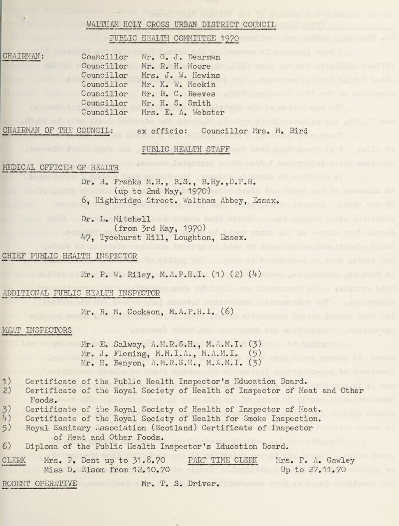 I WALTHAM HOLY CROSS URBAN DISTRICT COUNCIL PUBLIC HEALTH COMMITTEE 1970 Mr. G. J. Dearman Mr. R. H. Moore Mrs. J. W. Hewins Mr. K. W. Meekin Mr. B. C. Reeves Mr. H. S. Smith Mrs. E. A. Webster ex officio: Councillor Mrs. M. Bird PUBLIC HEALTH STAFF Dr. H. Franks M.B., B.S., B.Hy.,D.P.H. (up to 2nd May, 1970) 6, Highbridge Street. Waltham Abbey, Essex. Dr. L. Mitchell (from J>rd May, 1970) 47, Tycehurst Hill, Loughton, Essex. CHIEF PUBLIC HEALTH INSPECTOR Mr. P. W. Riley, M.A.P.H.I. (l) (2) (4) CHAIRMAN: Councillor Councillor Councillor Councillor Councillor Councillor Councillor CHAIRMAN OF THE COUNCIL: MEDICAL OFFICER OF HEALTH ADDITIONAL PUBLIC HEALTH INSPECTOR Mr. R. M. Cookson, M.A.P.H.I. (6) MEAT INSPECTORS rmrnm n> .; twaofas.i —11 rmwca—=■» Mr. E. Salway, A.M.R.S.H., M.A.M.I, (3) Mr. J. Fleming, M.M.I.A., M.A.M.I. (5) Mr. H. Benyon, A.M.R.S.H., M.A.M.I. (3) 1) 2) 3) 4) 3) 6) Certificate of the Public Health Inspector’s Education Board. Certificate of the Royal Society of Health of Inspector of Meat and Other Foods. Certificate of the Royal Society of Health of Inspector of Meat. Certificate of the Royal Society of Health for Smoke Inspection. Royal Sanitary Association (Scotland) Certificate of Inspector of Meat and Other Foods. Diploma of the Public Health Inspector’s Education Board. CLERK Mrs. P. Dent up to 31.8.70 PART TIME CLERK Miss D. Elsom from 12.10.70 Mrs. P. A. Gawley Up to 27*11•70 RODENT OPERATIVE Mr. T. S. Driver.