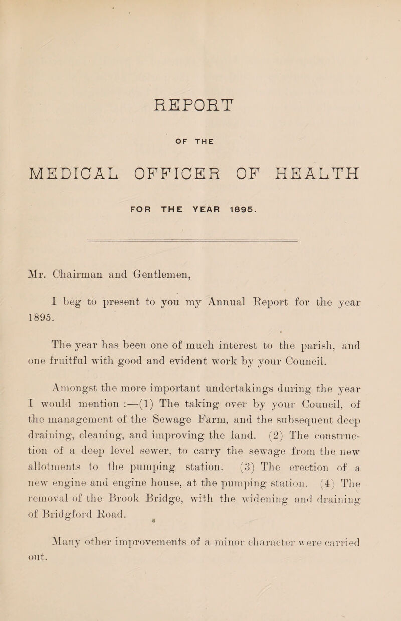 REPORT OF THE MEDICAL OFFICER OF HEALTH FOR THE YEAR 1895. Mr. Cliairman and Gentlemen, I beg to present to you my Annual Eeport for tlie year 1895. Tlie year lias been one of much interest to the parisli, and one fruitful with good and evident work by your Gouncil. Amongst the more important undertakings during tlie year I would mention :—(1) The taking over by 3T)ur Council, of the management of the Sewage Farm, and the subsequent deep draining, cleaning, and improving the land. (2) The construc¬ tion of a deep level sewmr, to carry the sewage from the new allotiiients to the pumping station. (3) Tlie erection of a new engine and engine house, at the pumping station. (4) Tlie removal of the Brook Bridge, with the widening and draining of Bridgford Eoad. ISIany other improvements of a minor character w ere carried out.