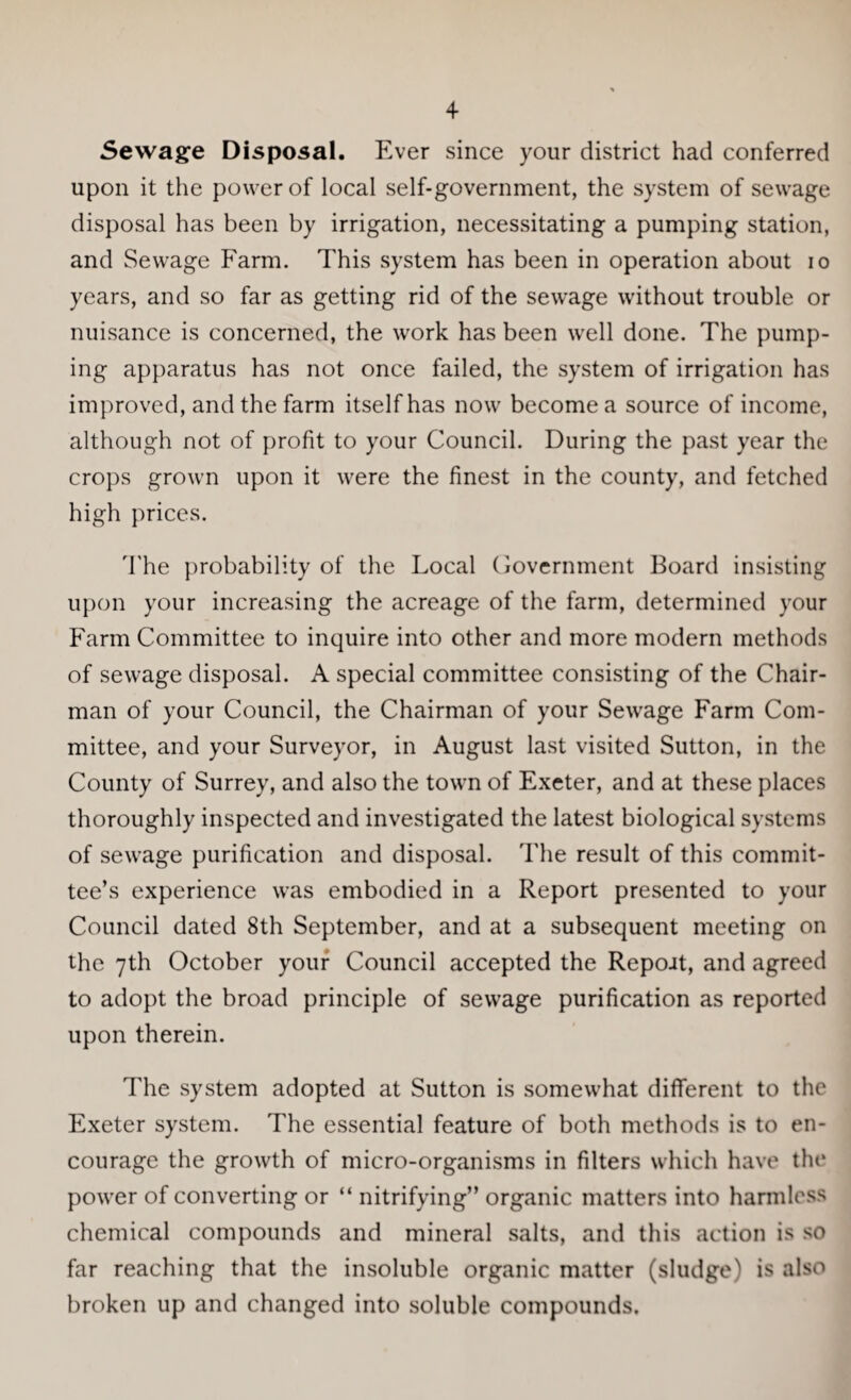 Sewage Disposal. Ever since your district had conferred upon it the power of local self-government, the system of sewage disposal has been by irrigation, necessitating a pumping station, and Sewage Farm. This system has been in operation about io years, and so far as getting rid of the sewage without trouble or nuisance is concerned, the work has been well done. The pump¬ ing apparatus has not once failed, the system of irrigation has improved, and the farm itself has now become a source of income, although not of profit to your Council. During the past year the crops grown upon it were the finest in the county, and fetched high prices. The probability of the Local Government Board insisting upon your increasing the acreage of the farm, determined your Farm Committee to inquire into other and more modern methods of sewage disposal. A special committee consisting of the Chair¬ man of your Council, the Chairman of your Sewage Farm Com¬ mittee, and your Surveyor, in August last visited Sutton, in the County of Surrey, and also the town of Exeter, and at these places thoroughly inspected and investigated the latest biological systems of sewage purification and disposal. The result of this commit¬ tee’s experience was embodied in a Report presented to your Council dated 8th September, and at a subsequent meeting on the 7th October your Council accepted the Repoit, and agreed to adopt the broad principle of sewage purification as reported upon therein. The system adopted at Sutton is somewhat different to the Exeter system. The essential feature of both methods is to en¬ courage the growth of micro-organisms in filters which have the power of converting or “ nitrifying” organic matters into harmless chemical compounds and mineral salts, and this action is so far reaching that the insoluble organic matter (sludge) is also broken up and changed into soluble compounds.