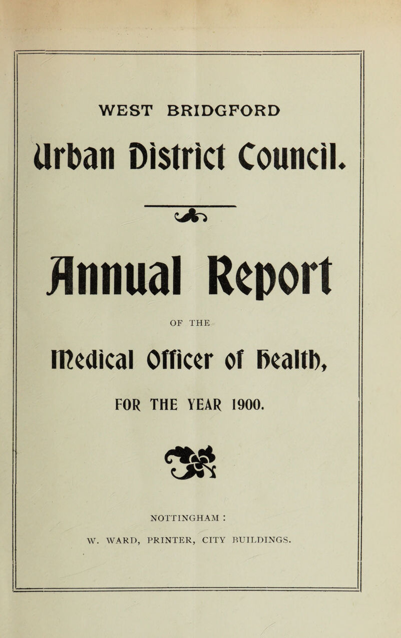 WEST BRIDGPORD Urban District Council. jliinual Report OF THE medical Officer of Realti), FOR THE YEAR 1900. NOTTINGHAM : W. WARD, PRINTER, CITY BUILDINGS.