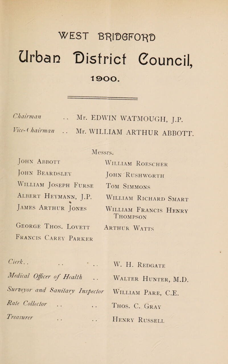 WEST B-RmeFO-Rt) Urban t)istricf Council, 1900. Chairman .. Mr. EDWIN WATMOUGH, J.P. Vice-( hairman .. Mr. WILLIAM ARTHUR ABBOTT. Messrs, William Roescher John Rush worth Tom Simmons William Richard Smart William Francis Henry Thompson Arthur Watts W. H. Redgate Medical Officer of Health . . Walter Hunter, M.D. Surveyor and Sanitary Inspector William Pare, C.E. Thos. C. Gray Henry Russell John Abbott John Beardsley William Joseph Furse Albert Heymann, J.P. % James Arthur Jones George Thos. Lovett Francis Carey Parker Clerk. . Rate Collector Treasiiirr