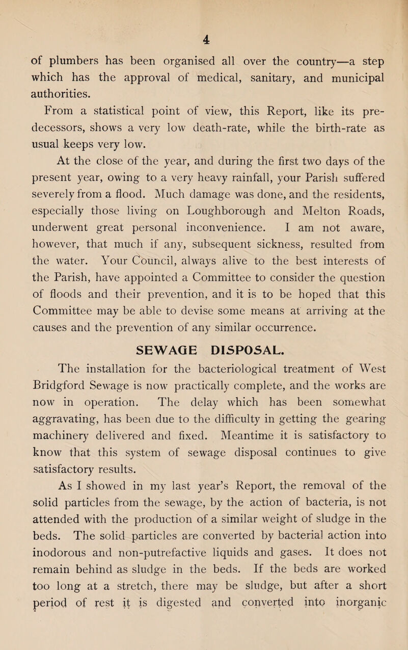 of plumbers has been organised all over the country—a step which has the approval of medical, sanitary, and municipal authorities. From a statistical point of view, this Report, like its pre¬ decessors, shows a very low death-rate, while the birth-rate as usual keeps very low. At the close of the year, and during the first two days of the present year, owing to a very heavy rainfall, your Parish suffered severely from a flood. Much damage was done, and the residents, especially those living on Loughborough and Melton Roads, underwent great personal inconvenience. I am not aware, however, that much if any, subsequent sickness, resulted from the water. Your Council, always alive to the best interests of the Parish, have appointed a Committee to consider the question of floods and their prevention, and it is to be hoped that this Committee may be able to devise some means at arriving at the causes and the prevention of any similar occurrence. SEWAGE DISPOSAL. The installation for the bacteriological treatment of West Bridgford Sewage is now practically complete, and the works are now in operation. The delay which has been somewhat aggravating, has been due to the difficulty in getting the gearing- machinery delivered and fixed. Meantime it is satisfactory to know that this system of sewage disposal continues to give satisfactory results. As I showed in my last year’s Report, the removal of the solid particles from the sewage, by the action of bacteria, is not attended with the production of a similar weight of sludge in the beds. The solid particles are converted by bacterial action into inodorous and non-putrefactive liquids and gases. It does not remain behind as sludge in the beds. If the beds are worked too long at a stretch, there may be sludge, but after a short period of rest it is digested and converted into inorganic