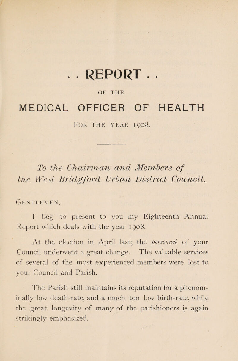 . . REPORT . . OF THE MEDICAL OFFICER OF HEALTH For the Year 1908. To the Chairman and Members of the West Bridgford Urban District Council. Gentlemen, I beg to present to you my Eighteenth Annual Report which deals with the year 1908. At the election in April last; the personnel of your Council underwent a great change. The valuable services of several of the most experienced members were lost to your Council and Parish. The Parish still maintains its reputation for a phenom- inally low death-rate, and a much too low birth-rate, while the great longevity of many of the parishioners is again strikingly emphasized.