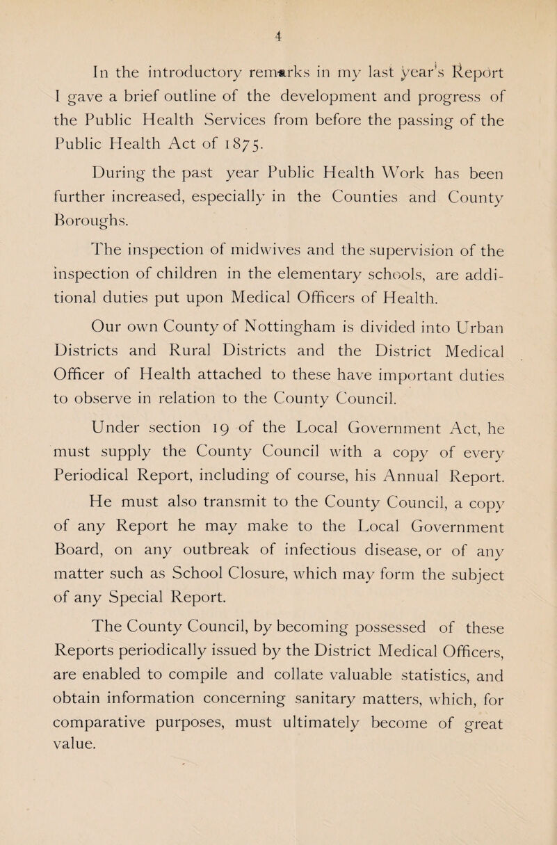 In the introductory remarks in my last year’s Report I gave a brief outline of the development and progress of the Public Health Services from before the passing of the Public Health Act of 1875. During the past year Public Health Work has been further increased, especially in the Counties and County Boroughs. The inspection of midwives and the supervision of the inspection of children in the elementary schools, are addi¬ tional duties put upon Medical Officers of Health. Our own County of Nottingham is divided into Urban Districts and Rural Districts and the District Medical Officer of Health attached to these have important duties to observe in relation to the County Council. Under section 19 of the Local Government Act, he must supply the County Council with a copy of every Periodical Report, including of course, his Annual Report. He must also transmit to the County Council, a copy of any Report he may make to the Local Government Board, on any outbreak of infectious disease, or of any matter such as School Closure, which may form the subject of any Special Report. The County Council, by becoming possessed of these Reports periodically issued by the District Medical Officers, are enabled to compile and collate valuable statistics, and obtain information concerning sanitary matters, which, for comparative purposes, must ultimately become of great value.