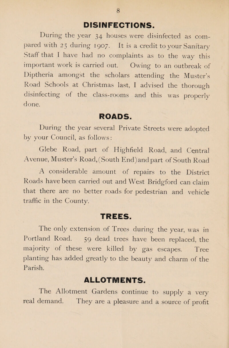 DISINFECTIONS. During the year 34 houses were disinfected as com¬ pared with 25 during 1907. it is a credit to your Sanitary Staff that I have had no complaints as to the way this important work is carried out. Owing to an outbreak of Diptheria amongst the scholars attending the Muster’s Road Schools at Christmas last, I advised the thorough disinfecting of the class-rooms and this was properly done. ROADS. During the year several Private Streets were adopted by your Council, as follows: Glebe Road, part of Highfield Road, and Central Avenue, Muster’s Road,(South End)andpart of South Road A considerable amount of repairs to the District Roads have been carried out and West Bridgford can claim that there are no better roads for pedestrian and vehicle traffic in the County. The only extension of Trees during the year, was in Portland Roach 59 dead trees have been replaced, the majority of these were killed by gas escapes. Tree planting has added greatly to the beauty and charm of the Parish. ALLOTMENTS. The Allotment Gardens continue to supply a very real demand. They are a pleasure and a source of profit