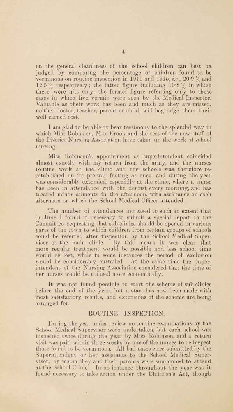 on the general cleanliness of the school children can best be judged by comparing the percentage of children found to be verminous on routine inspection in 1911 and 1915, i.e, 20*9 % and 12*5 % respectively; the latter figure including 10*8% in which there were nits only, the former figure referring only to those cases in which live vermin were seen by the Medical Inspector. Valuable as their work has been and much as they are missed, neither doctor, teacher, parent or child, will begrudge them their well earned rest. I am glad to be able to bear testimony to the splendid way in which Miss Robinson, Miss Crook and the rest of the new staff of the District Nursing Association have taken up the work of school nursing. Miss Robinson’s appointment as superintendent coincided almost exactly with my return from the army, and the nurses routine work at the clinic and the schools was therefore re¬ established on its pre-war footing at once, and during the year was considerably extended, especially at the clinic, where a nurse has been in attendance with the dentist every morning, and has treated minor ailments in the afternoon, with assistance on each afternoon on which the School Medical Officer attended. The number of attendances increased to such an extent that in June I found it necessary to submit a special report to the Committee requesting that sub-clinics should be opened in various parts of the town to which children from certain groups of schools could be referred after inspection by the School Medical Super¬ visor at the main clinic. By this means it was clear that more regular treatment would be possible and less school time would be lost, while in some instances the period of exclusion would be considerably curtailed. At the same time the super¬ intendent of the Nursing Association considered that the time of her nurses would be utilised more economically. » It was not found possible to start the scheme of sub-clinics before the end of the year, but a start has now been made with most satisfactory results, and extensions of the scheme are being arranged for. ROUTINE INSPECTION. During the year under review no routine examinations by the School Medical Supervisor were undertaken, but each school was inspected twice during the year by Miss Robinson, and a return visit was paid within three weeks by one of the nurses to re-inspect those found to be verminous. All bad cases were submitted by the Superintendent or her assistants to the School Medical Super¬ visor, by whom they and their parents were summoned to attend at the School Clinic In no instance throughout the year was it found necessary to take action under the Children’s Act, though