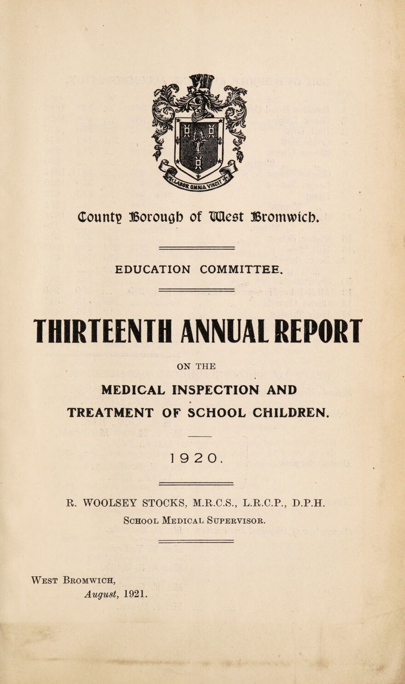 EDUCATION COMMITTEE. THIRTEENTH ANNUAL REPORT ON THE MEDICAL INSPECTION AND TREATMENT OF SCHOOL CHILDREN. 19 2 0. R. WOOLSEY STOCKS, M.R.C.S., L.R.C.P., D.P.H. School Medical Supervisor. West Bromwich, August, 1921.