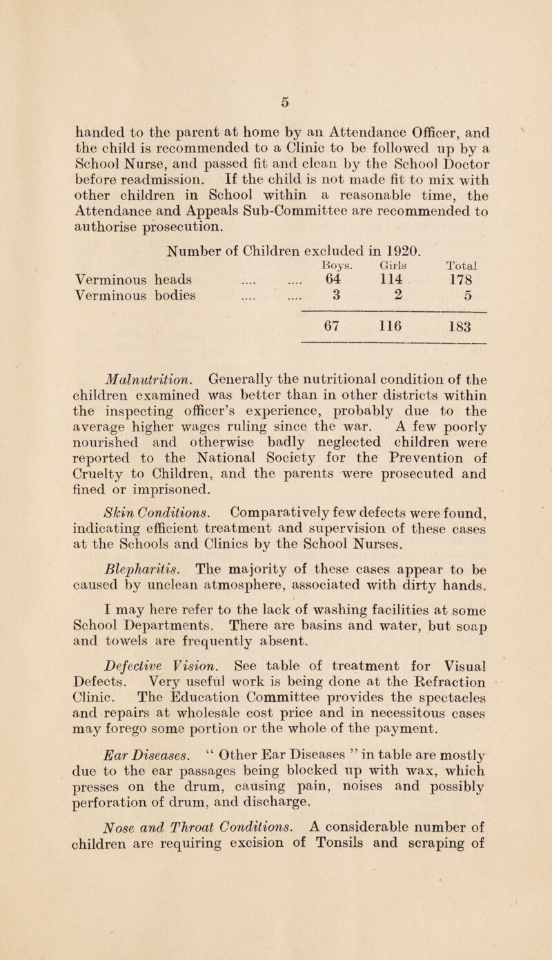 handed to the parent at home by an Attendance Officer, and the child is recommended to a Clinic to be followed up by a School Nurse, and passed fit and clean by the School Doctor before readmission. If the child is not made fit to mix with other children in School within a reasonable time, the Attendance and Appeals Sub-Committee are recommended to authorise prosecution. Number of Children excluded in 1920. Boys. Girls Total Verminous heads .... .... 64 114 178 Verminous bodies .... .... 3 2 5 67 116 183 Malnutrition. Generally the nutritional condition of the children examined was better than in other districts within the inspecting officer’s experience, probably due to the average higher wages ruling since the war. A few poorly nourished and otherwise badly neglected children were reported to the National Society for the Prevention of Cruelty to Children, and the parents were prosecuted and fined or imprisoned. Skin Conditions. Comparatively few defects were found, indicating efficient treatment and supervision of these cases at the Schools and Clinics by the School Nurses. Blepharitis. The majority of these cases appear to be caused by unclean atmosphere, associated with dirty hands. I may here refer to the lack of washing facilities at some School Departments. There are basins and water, but soap and towels are frequently absent. Defective Vision. See table of treatment for Visual Defects. Very useful work is being done at the Refraction Clinic. The Education Committee provides the spectacles and repairs at wholesale cost price and in necessitous cases may forego some portion or the whole of the payment. Ear Diseases. “ Other Ear Diseases ” in table are mostly due to the ear passages being blocked up with wax, which presses on the drum, causing pain, noises and possibly perforation of drum, and discharge. Nose and Throat Conditions. A considerable number of children are requiring excision of Tonsils and scraping of