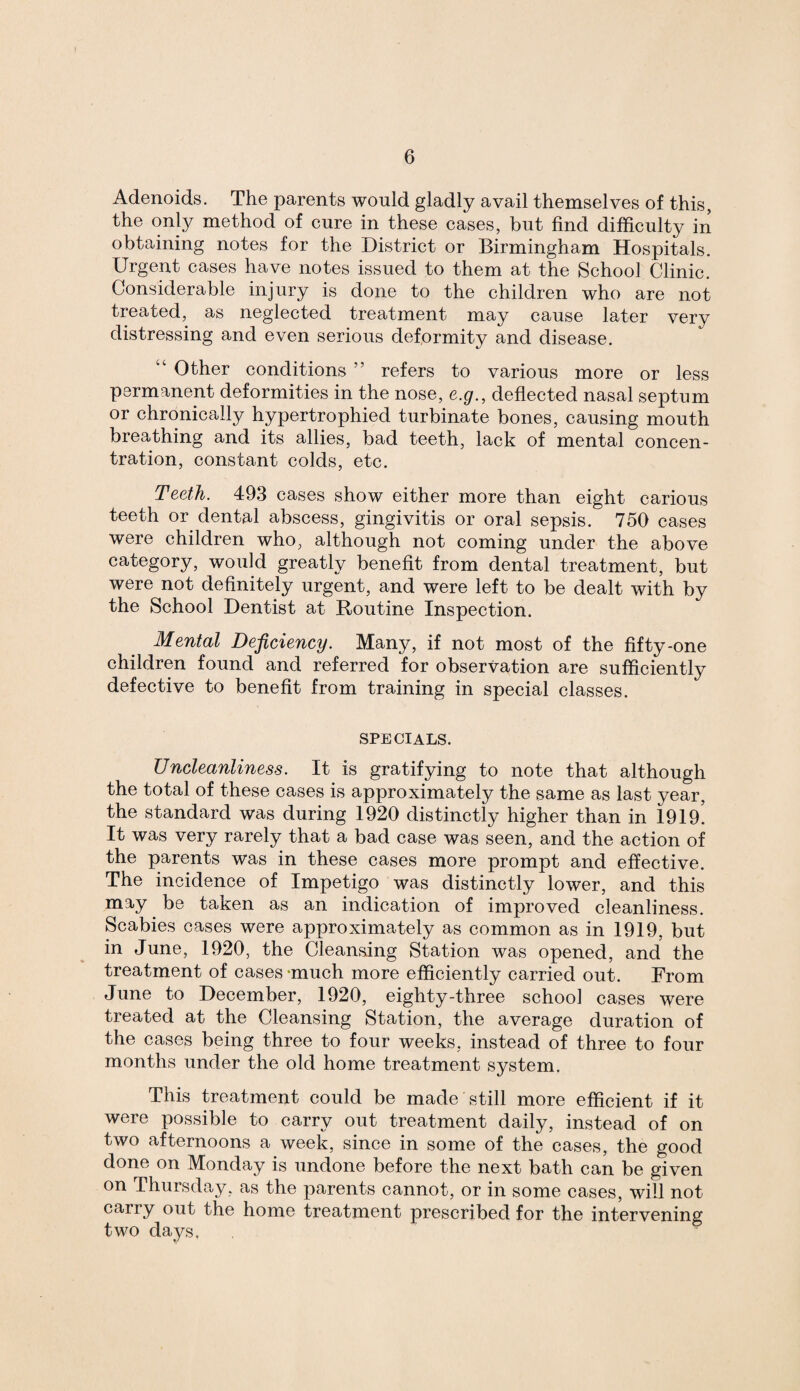 Adenoids. The parents would gladly avail themselves of this, the only method of cure in these cases, but find difficulty in obtaining notes for the District or Birmingham Hospitals. Urgent cases have notes issued to them at the School Clinic. Considerable injury is done to the children who are not treated, as neglected treatment may cause later very distressing and even serious deformity and disease. w‘ Other conditions ” refers to various more or less permanent deformities in the nose, e.g., deflected nasal septum or chronically hypertrophied turbinate bones, causing mouth breathing and its allies, bad teeth, lack of mental concen¬ tration, constant colds, etc. Teeth. 4-93 cases show either more than eight carious teeth or dental abscess, gingivitis or oral sepsis. 750 cases were children who, although not coming under the above category, would greatly benefit from dental treatment, but were not definitely urgent, and were left to be dealt with by the School Dentist at Routine Inspection. Mental Deficiency. Many, if not most of the fifty-one children found and referred for observation are sufficiently defective to benefit from training in special classes. specials. Uncleanliness. It is gratifying to note that although the total of these cases is approximately the same as last year, the standard was during 1920 distinctly higher than in 1919. It was very rarely that a bad case was seen, and the action of the parents was in these cases more prompt and effective. The incidence of Impetigo was distinctly lower, and this may be taken as an indication of improved cleanliness. Scabies cases were approximately as common as in 1919, but in June, 1920, the Cleansing Station was opened, and the treatment of cases -much more efficiently carried out. From June to December, 1920, eighty-three school cases were treated at the Cleansing Station, the average duration of the cases being three to four weeks, instead of three to four months under the old home treatment system. This treatment could be made still more efficient if it were possible to carry out treatment daily, instead of on two afternoons a week, since in some of the cases, the good done on Monday is undone before the next bath can be given on Thursday, as the parents cannot, or in some cases, will not cany out the home treatment prescribed for the intervening two days.