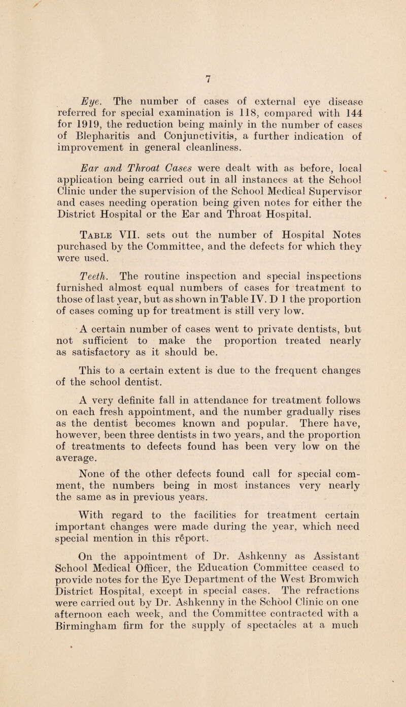 Eye. The number of cases of external eye disease referred for special examination is 118, compared with 144 for 1919, the reduction being mainly in the number of cases of Blepharitis and Conjunctivitis, a further indication of improvement in general cleanliness. Ear and Throat Cases were dealt with as before, local application being carried out in all instances at the School Clinic under the supervision of the School Medical Supervisor and cases needing operation being given notes for either the District Hospital or the Ear and Throat Hospital. Table VII. sets out the number of Hospital Notes purchased by the Committee, and the defects for which they were used. Teeth. The routine inspection and special inspections furnished almost equal numbers of cases for treatment to those of last year, but as shown in Table IV. D 1 the proportion of cases coming up for treatment is still very low. A certain number of cases went to private dentists, but not sufficient to make the proportion treated nearly as satisfactory as it should be. This to a certain extent is due to the frequent changes of the school dentist. A very definite fall in attendance for treatment follows on each fresh appointment, and the number gradually rises as the dentist becomes known and popular. There have, however, been three dentists in two years, and the proportion of treatments to defects found has been very low on the average. None of the other defects found call for special com¬ ment, the numbers being in most instances very nearly the same as in previous years. With regard to the facilities for treatment certain important changes were made during the year, which need special mention in this report. On the appointment of Dr. Ashkenny as Assistant School Medical Officer, the Education Committee ceased to provide notes for the Eye Department of the West Bromwich District Hospital, except in special cases. The refractions were carried out by Dr. Ashkenny in the School Clinic on one afternoon each week, and the Committee contracted with a Birmingham firm for the supply of spectacles at a much